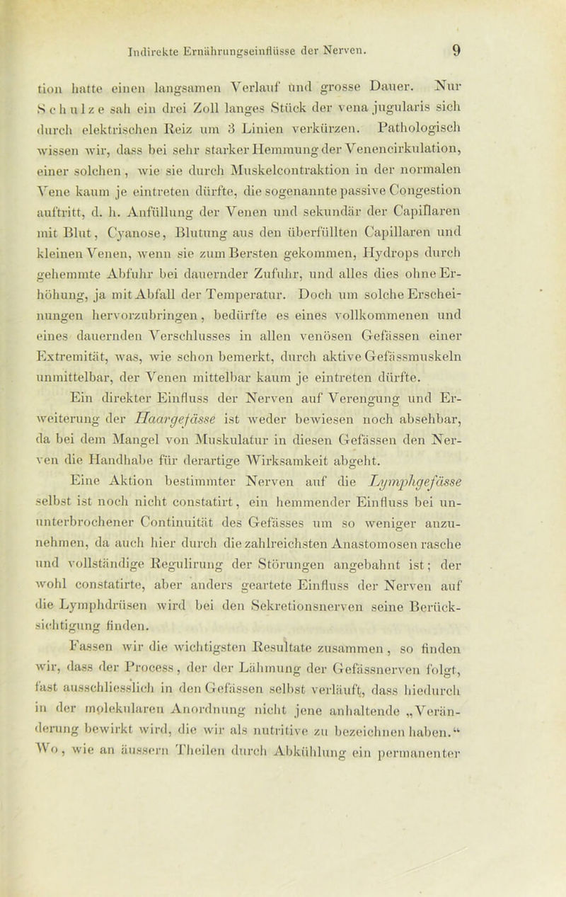 tion hatte einen langsamen Verlauf und grosse Dauer. Nur 8 c h u 1 z e sah ein drei Zoll langes Stück der vena jugularis sich durch elektrischen Reiz um 3 Linien verkürzen. Pathologisch wissen wir, dass bei sehr starker Hemmung der Venencirkulation, einer solchen, wie sie durch Muskelcontraktion in der normalen Vene kaum je eintreten dürfte, die sogenannte passive Congestion auftritt, d. h. Anfüllung der Venen und sekundär der Capillaren mit Blut, Cyanose, Blutung aus den überfüllten Capillaren und kleinen Venen, wenn sie zum Bersten gekommen, Hydrops durch gehemmte Abfuhr bei dauernder Zufuhr, und alles dies ohne Er- höhung, ja mit Abfall der Temperatur. Doch um solche Erschei- nungen hervorzubringen, bedürfte es eines vollkommenen und eines dauernden Verschlusses in allen venösen G-efässen einer Extremität, was, wie schon bemerkt, durch aktive Gefässmuskeln unmittelbar, der Venen mittelbar kaum je eintreten dürfte. Ein direkter Einfluss der Nerven auf Verengung und Er- Weiterung der Haargefässe ist weder bewiesen noch absehbar, da bei dem Mangel von Muskulatur in diesen Gelassen den Ner- ven die Handhabe für derartige Wirksamkeit abgeht. Eine Aktion bestimmter Nerven auf die Lymphgefässe selbst ist noch nicht constatirt, ein hemmender Einfluss bei un- unterbrochener Continuität des Gefässes um so weniger auzu- nehmen, da auch hier durch die zahlreichsten Anastomosen rasche und vollständige Regulirung der Störungen angebahnt ist; der wohl constatirte, aber anders geartete Einfluss der Nerven auf die Lymphdrüsen wird bei den Sekretionsnerven seine Berück- sichtigung finden. Fassen wir die wichtigsten Resultate zusammen, so finden wir, dass der Process, der der Lähmung der Gefässnerven folgt, fast ausschliesslich in den Gefässen selbst verläuft, dass hiedurch iu der molekularen Anordnung nicht jene anhaltende „Verän- derung bewirkt wird, die wir als nutritive zu bezeichnen haben.“ M o, wie an äussern 1 heilen durch Abkühlung ein permanenter