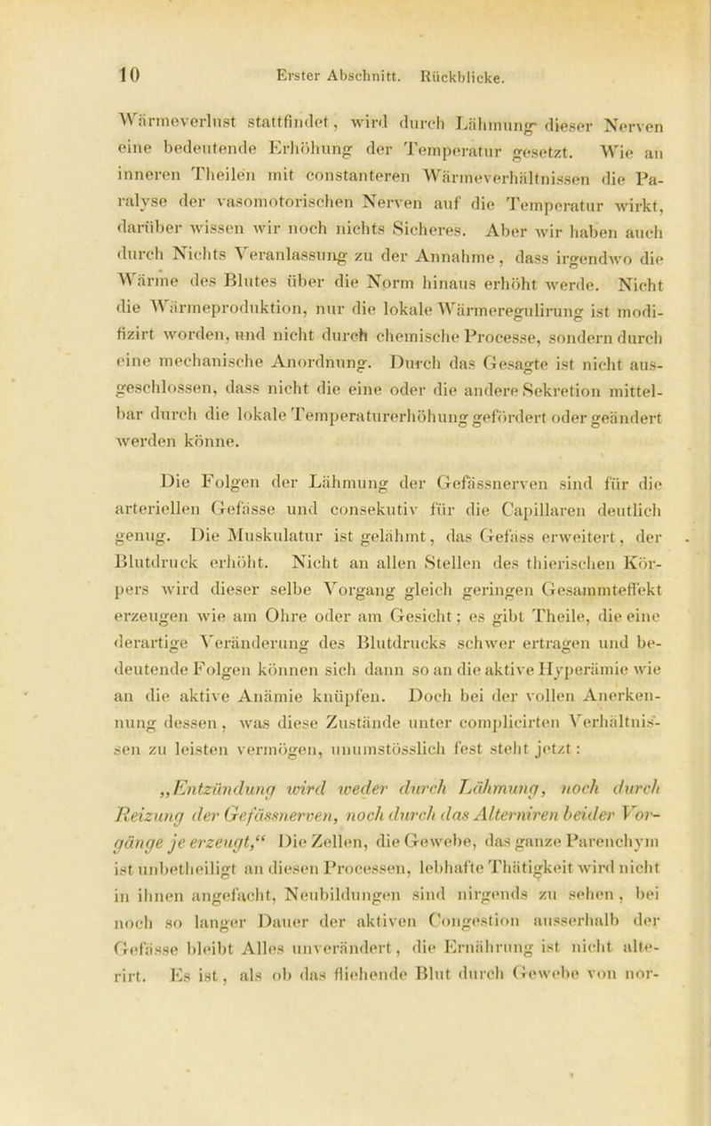 Wärmeverlust stattfindet, wird durch Lähmung-dieser Nerven eine bedeutende Erhöhung der Temperatur gesetzt. Wie an inneren Theilen mit constanteren Wärmeverhältnissen die Pa- ralyse der vasomotorischen Nerven auf die Temperatur wirkt, darüber wissen wir noch nichts Sicheres. Aber wir haben auch durch Nichts Veranlassung zu der Annahme, dass irgendwo die Wärme des Blutes über die Norm hinaus erhöht werde. Nicht die Wärmeproduktion, nur die lokale Wärmeregulirung ist modi- fizirt worden, und nicht durch chemische Processe, sondern durch eine mechanische Anordnung. Durch das Gesagte ist nicht aus- geschlossen, dass nicht die eine oder die andere Sekretion mittel- bar durch die lokale Temperaturerhöhung gefördert oder geändert werden könne. Die Folgen der Lähmung der Gefässnerven sind für die arteriellen Gefässe und consekutiv für die Capillaren deutlich genug. Die Muskulatur ist gelähmt, das Gefäss erweitert, der Blutdruck erhöht. Nicht an allen Stellen des thierischen Kör- pers wird dieser selbe Vorgang gleich geringen Gesammteffekt erzeugen wie am Ohre oder am Gesicht; es gibt Theile, die eine derartige Veränderung des Blutdrucks schwer ertragen und be- deutende Folgen können sich dann so an die aktive Hyperämie wie an die aktive Anämie knüpfen. Doch bei der vollen Anerken- nung dessen, was diese Zustände unter complieirten Verhältnis- sen zu leisten vermögen, unumstösslich fest steht jetzt: „Entzündung wird weder durch Lähmung, noch durch Reizung der Gefässnerven, noch durch das Alterniren beider Vor- gänge je erzeugt,“ Die Zellen, die Gewebe, das ganze Parenchym ist unbetheiligt an diesen Processen, lebhafte Thätigkeit wird nicht in ihnen angefacht, Neubildungen sind nirgends zu sehen, bei noch so langer Dauer der aktiven Congestion ausserhalb der Gefässe bleibt Alles unverändert, die Ernährung ist nicht alte- rirt. Es ist, als ob das fliehende Blut durch Gewebe von nor-