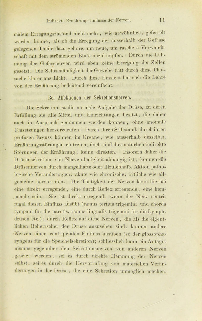 malern Erregungszustand nicht mehr, wie gewöhnlich, gefesselt werden könne, als ob die Erregung der ausserhalb der Gebisse gelegenen Theile dazu gehöre, um neue, um raschere A erwandt- schaft mit dem strömenden Blute anzuknüpfen. Durch die Läh- mung der Gefässnerven wird eben keine Erregung der Zellen o-esetzt. Die Selbstständigkeit der Gewebe tritt durch diese That- Sache klarer ans Licht. Durch diese Einsicht hat sich die Lehre von der Ernährung bedeutend vereinfacht. Bei Affektionen der Sekretionsnerven. Die Sekretion ist die normale Aufgabe der Drüse, zu deren Erfüllung sie alle Mittel und Einrichtungen besitzt, die daher auch in Anspruch genommen werden können , ohne anomale Umsetzungen hervorzurufen. Durch ihren Stillstand, durch ihren profusen Erguss können im Organe, wie ausserhalb desselben Ernährungsstörungen eintreten, doch sind dies natürlich indirekte Störungen der Ernährung, keine direkten. Insofern daher die Drüsensekretion von Nerventhätigkeit abhängig ist, können die Drüsennerven durch mangelhafte oder allzulebhafte Aktion patho- logische Veränderungen, akute Avie chronische, örtliche Avie all- gemeine hervorrufen. Die Thätigkeit der Nerven kann hierbei eine direkt erregende, eine durch Reflex erregende, eine hem- mende sein. Sie ist direkt erregend, wenn der Nerv centri- fugal diesen Einfluss ausübt (ramus tertius trigemini und chorda tympani für die parotis, ramus lingualis trigemini für die Lymph- drüsen etc.); durch Reflex auf diese Nerven, die als die eigent- lichen Beherrscher der Drüse anzusehen sind, können andere Nerven einen centripetalen Einfluss ausüben (so der glossöpha- ryngeus für die Speichelsekretion); schliesslich kann ein Antago- nismus gegenüber den Sekretionsnerven von anderen Nerven gesetzt werden, sei es durch direkte Hemmung der Nerven selbst, sei es durch die Hervorrufung von materiellen Verän- derungen in der Drüse, die eine Sekretion unmöglich machen.