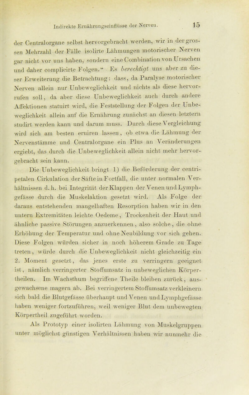 der Centralorgane selbst hervorgebracht werden, wir in der gros- sen Mehrzahl der Fälle isolirte Lähmungen motorischer Nerven gar nicht vor uns haben, sondern eine Combination von Ursachen und daher complicirte Folgen.“ Es berechtigt uns aber zu die- ser Erweiterung die Betrachtung: dass, da Paralyse motorischer Nerven allein nur Unbeweglichkeit und nichts als diese hervor- rufen soll, da aber diese Unbeweglichkeit auch durch andere Affektionen statuirt wird, die Feststellung der Folgen der Unbe- weglichkeit allein auf die Ernährung zunächst an diesen letztem studirt werden kann und darum muss. Durch diese Vergleichung wird sich am besten eruiren lassen, ob etwa die Lähmung der Nervenstämme und Centralorgane ein Plus an Veränderungen ergiebt, das durch die Unbeweglichkeit allein nicht mehr hervor- gebracht sein kann. Die Unbeweglichkeit bringt 1) die Beförderung der centri- petalen Cii’kulation der Säfte in Fortfall, die unter normalen Ver- hältnissen d. h. bei Integrität der Klappen der Venen und Lymph- gefässe durch die Muskelaktion gesetzt wird. Als Folge der daraus entstehenden mangelhaften Resorption haben wir in den untern Extremitäten leichte Oedeme, Trockenheit der Haut und ähnliche passive Störungen anzuerkennen , also solche , die ohne Erhöhung der Temperatur und ohne Neubildung vor sich gehen. Diese Folgen würden sicher in noch höherem Grade zu Tage treten, würde durch die Unbeweglichkeit nicht gleichzeitig ein 2. Moment gesetzt, das jenes erste zu verringern geeignet ist, nämlich verringerter Stoffümsatz in unbeweglichen Körper- theilen. Im Wachsthum begriffene Theile bleiben zurück, aus- gewachsene magern ab. Bei verringertem Stoffümsatz verkleinern sich bald die Blutgefässe überhaupt und Venen und Lymphgefässe haben weniger fortzuführen, weil weniger Blut dem unbewegten Körpertheil zugeführt worden. Als Prototyp einer isolirten Lähmung von Muskelgruppen unter möglichst günstigen Verhältnissen haben wir nunmehr die