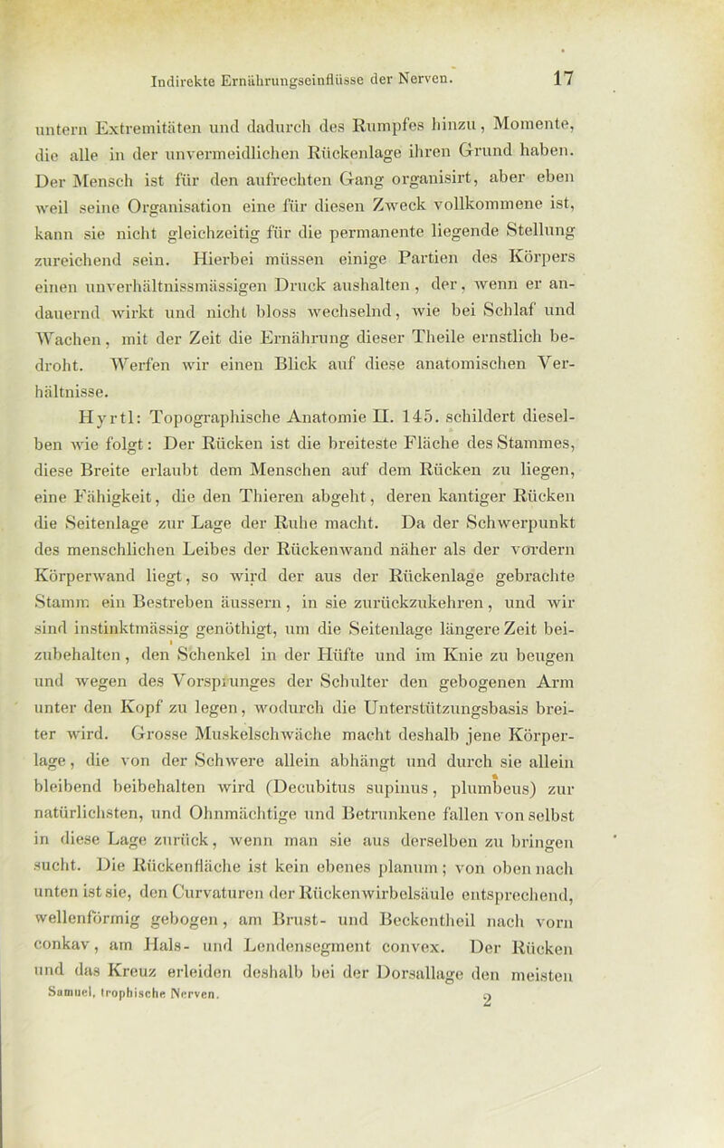 untern Extremitäten und dadurch des Rumpfes hinzu, Momente, die alle in der unvermeidlichen Rückenlage ihren Grund haben. Der Mensch ist für den aufrechten Gang organisirt, aber eben weil seine Organisation eine für diesen Zweck vollkommene ist, kann sie nicht gleichzeitig für die permanente liegende Stellung zureichend sein. Hierbei müssen einige Partien des Körpers einen unverhältnissmässigen Druck aushalten, der, wenn er an- dauernd wirkt und nicht bloss wechselnd, wie bei Schlaf und Wachen, mit der Zeit die Ernährung dieser Theile ernstlich be- droht. Werfen wir einen Blick auf diese anatomischen Ver- hältnisse. Hyrtl: Topographische Anatomie H. 145. schildert diesel- ben wie folgt: Der Rücken ist die breiteste Fläche des Stammes, diese Breite erlaubt dem Menschen auf dem Rücken zu liegen, eine Fähigkeit, die den Thieren abgeht, deren kantiger Rücken die Seitenlage zur Lage der Ruhe macht. Da der Schwerpunkt des menschlichen Leibes der Rückenwand näher als der vordem Körperwand liegt, so wird der aus der Rückenlage gebrachte Stamm ein Bestreben äussern, in sie zurückzukehren, und wir sind instinktmässig genöthigt, um die Seitenlage längere Zeit bei- I zubehalten, den Schenkel in der Hüfte und im Knie zu beugen und wegen des Vorsprunges der Schulter den gebogenen Arm unter den Kopf zu legen, wodurch die Unterstützungsbasis brei- ter wird. Grosse Muskelschwäche macht deshalb jene Körper- lage , die von der Schwere allein abhängt und durch sie allein bleibend beibehalten wird (Decubitus supinus, plumbeus) zur natürlichsten, und Ohnmächtige und Betrunkene fallen von selbst in diese Lage zurück, wenn man sie aus derselben zu bringen sucht. Die Rückenfläche ist kein ebenes planum; von oben nach unten ist sie, den Curvaturen der Rückenwirbelsäule entsprechend, wellenförmig gebogen, am Brust- und Bcckenthcil nach vorn conkav, am Hals- und Lendensegment convex. Der Rücken und das Kreuz erleiden deshalb bei der Dorsallage den meisten Samuel, trophische Nerven. 9