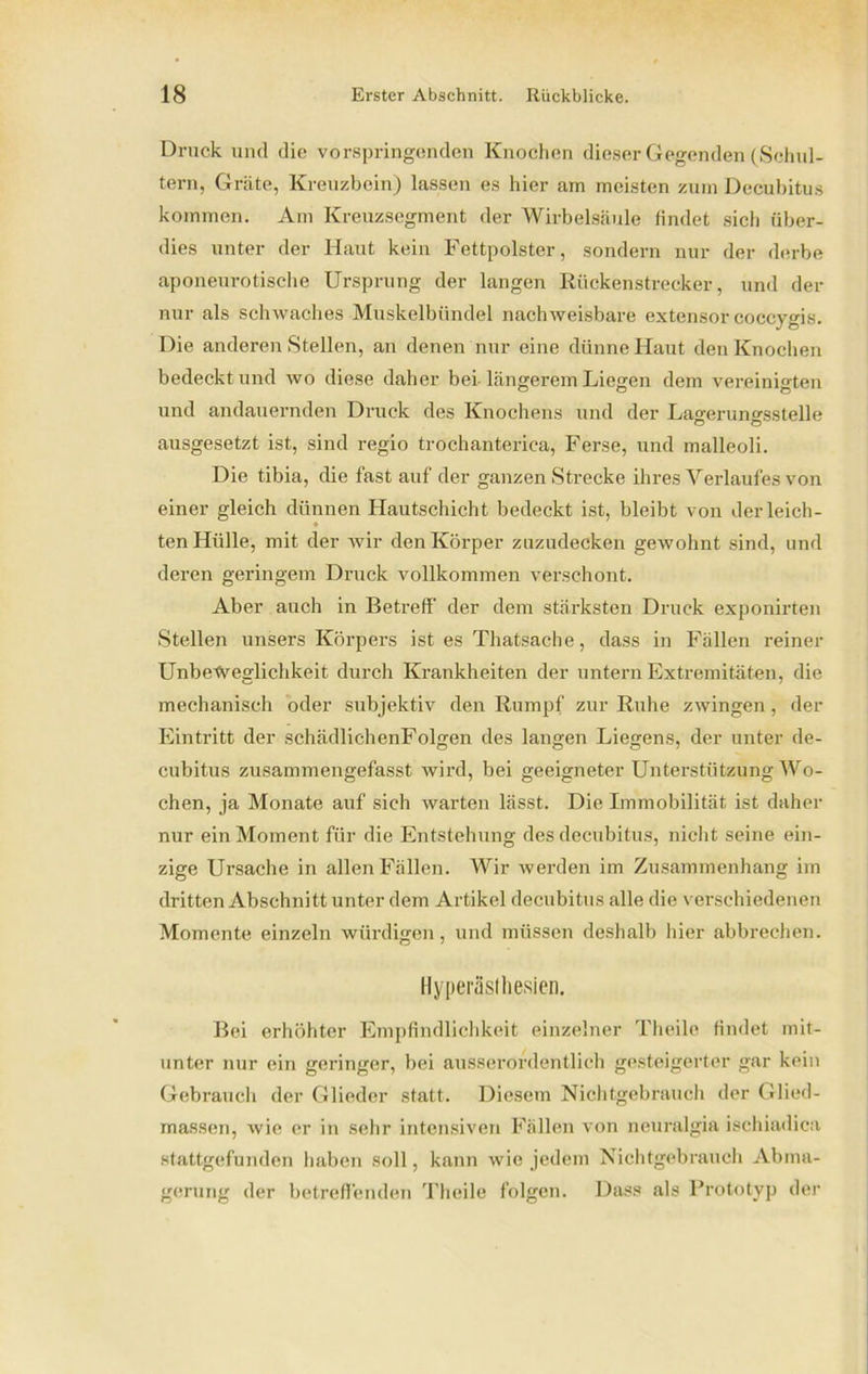 Druck und die vorspringenden Knochen dieser Gegenden (Schul- tern, Gräte, Kreuzbein) lassen es hier am meisten zum Decubitus kommen. Am Kreuzsegment der Wirbelsäule findet sich über- dies unter der Haut kein Fettpolster, sondern nur der derbe aponeurotische Ursprung der langen Rückenstrecker, und der nur als schwaches Muskelbündel nachweisbare extensor coccygis. Die anderen Stellen, an denen nur eine dünne Haut den Knochen bedeckt und wo diese daher bei längerem Liegen dem vereinigten und andauernden Druck des Knochens und der Lagerungsslelle ausgesetzt ist, sind regio trochanterica, Ferse, und malleoli. Die tibia, die fast auf der ganzen Strecke ihres Verlaufes von einer gleich dünnen Hautschicht bedeckt ist, bleibt von derleich- « ten Hülle, mit der wir den Körper zuzudecken gewohnt sind, und deren geringem Druck vollkommen verschont. Aber auch in Betreff der dem stärksten Druck exponirten Stellen unsers Körpers ist es Thatsache, dass in Fällen reiner Unbeweglichkeit durch Krankheiten der untern Extremitäten, die mechanisch oder subjektiv den Rumpf zur Ruhe zwingen, der Eintritt der schädlichenFolgen des langen Liegens, der unter de- © ©07 cubitus zusammengefasst wird, bei geeigneter Unterstützung Wo- chen, ja Monate auf sich warten lässt. Die Immobilität ist daher nur ein Moment für die Entstehung des decubitus, nicht seine ein- zige Ursache in allen Fällen. Wir werden im Zusammenhang im dritten Abschnitt unter dem Artikel decubitus alle die verschiedenen Momente einzeln würdigen, und müssen deshalb hier abbrechen. Hyperästhesien. Bei erhöhter Empfindlichkeit einzelner Theile findet mit- unter nur ein geringer, bei ausserordentlich gesteigerter gar kein Gebrauch der Glieder statt. Diesem Nichtgebrauch der Glied- massen, wie er in sehr intensiven Fällen von neuralgia ischiadica stattgefunden haben soll, kann wie jedem Nichtgebrauch Abma- gerung der betreffenden Theile folgen. Dass als Prototyp der