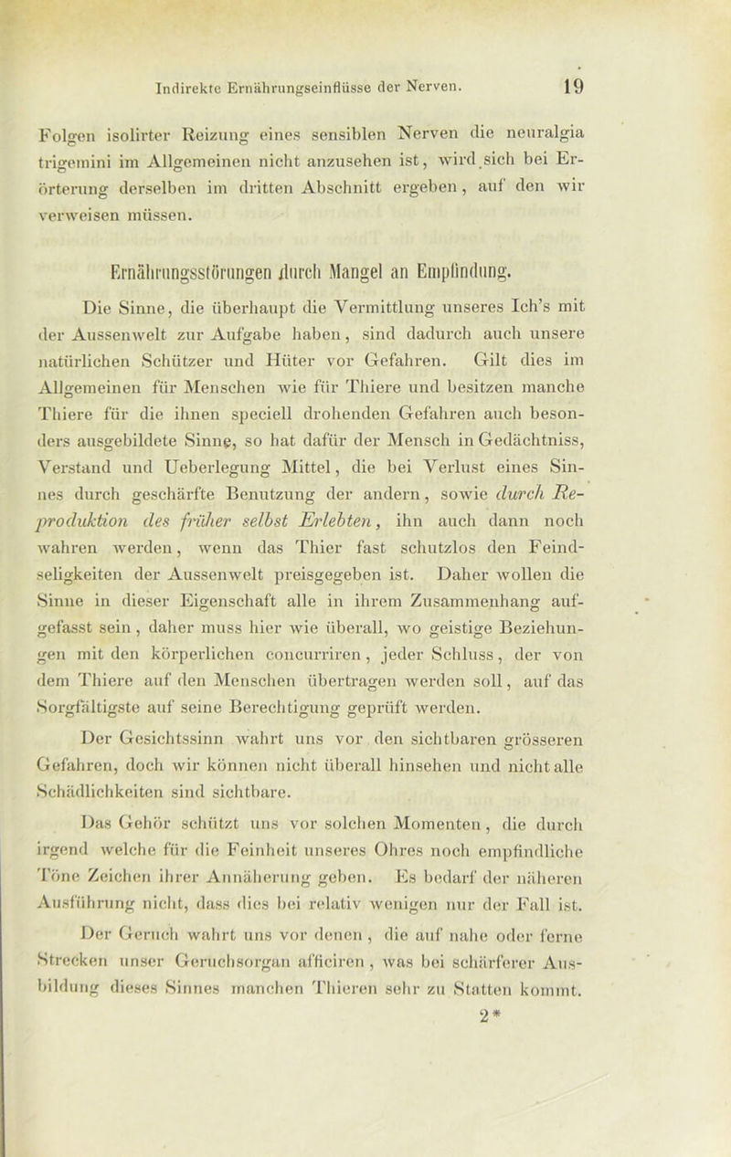 Folgen isolirter Reizung eines sensiblen Nerven die neuralgia trigemini im Allgemeinen nicht anzusehen ist, wird sich bei Er- örterung derselben im dritten Abschnitt ergeben, auf den wir verweisen müssen. Ernährungsstörungen durch Mangel an Empfindung. Die Sinne, die überhaupt die Vermittlung unseres Ich’s mit der Aussenwelt zur Aufgabe haben, sind dadurch auch unsere natürlichen Schützer und Hüter vor Gefahren. Gilt dies im Allgemeinen für Menschen wie für Tliiere und besitzen manche Thiere für die ihnen speciell drohenden Gefahren auch beson- ders ausgebildete Sinne, so hat dafür der Mensch in Gedächtniss, Verstand und Ueberlegung Mittel, die bei Verlust eines Sin- nes durch geschärfte Benutzung der andern, sowie durch Re- produktion des früher selbst Erlebten, ihn auch dann noch wahren werden, wenn das Thier fast schutzlos den Feind- seligkeiten der Aussenwelt preisgegeben ist. Daher wollen die Sinne in dieser Eigenschaft alle in ihrem Zusammenhang auf- gefasst sein, daher muss hier wie überall, wo geistige Beziehun- gen mit den körperlichen concurriren, jeder Schluss, der von dem Thiere auf den Menschen übertragen werden soll, auf das Sorgfältigste auf seine Berechtigung geprüft werden. Der Gesichtssinn wahrt uns vor den sichtbaren grösseren Gefahren, doch wir können nicht überall hinsehen und nicht alle Schädlichkeiten sind sichtbare. Das Gehör schützt uns vor solchen Momenten, die durch irgend welche für die Feinheit unseres Ohres noch empfindliche Töne Zeichen ihrer Annäherung geben. Es bedarf der näheren Ausführung nicht, dass dies bei relativ wenigen nur der Fall ist. Der Geruch wahrt uns vor denen, die auf nahe oder ferne Strecken unser Geruchsorgan afficiren , was bei schärferer Aus- bildung dieses Sinnes manchen Thieren sehr zu Statten kommt. 2*