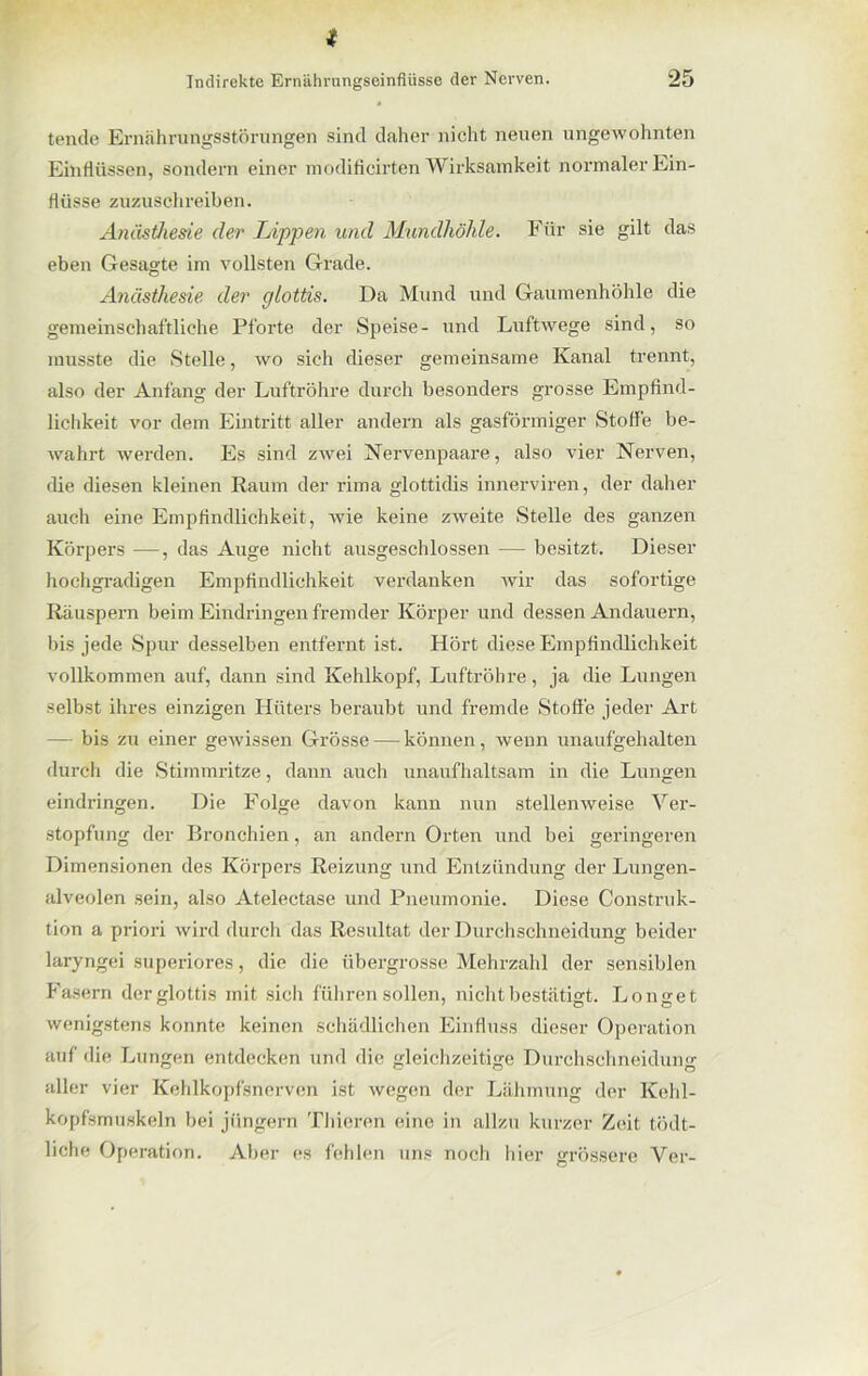 t Indirekte Ernährungseinflüsse der Nerven. 25 tende Ernährungsstörungen sind daher nicht neuen ungewohnten Einflüssen, sondern einer modificirten Wirksamkeit normaler Ein- flüsse zuzuschreiben. Anästhesie der Lippen und Mundhöhle. Für sie gilt das eben Gesagte im vollsten Grade. Anästhesie der glottis. Da Mund und Gaumenhöhle die gemeinschaftliche Pforte der Speise- und Luftwege sind, so musste die Stelle, wo sich dieser gemeinsame Kanal trennt, also der Anfang der Luftröhre durch besonders grosse Empfind- lichkeit vor dem Eintritt aller andern als gasförmiger Stoffe be- wahrt werden. Es sind zwei Nervenpaare, also vier Nerven, die diesen kleinen Raum der rima glottidis innerviren, der daher auch eine Empfindlichkeit, wie keine zweite Stelle des ganzen Körpers —, das Auge nicht ausgeschlossen — besitzt. Dieser hochgradigen Empfindlichkeit verdanken wir das sofortige Räuspern beim Eindringen fremder Körper und dessen Andauern, bis jede Spur desselben entfernt ist. Hört diese Empfindlichkeit vollkommen auf, dann sind Kehlkopf, Luftröhre, ja die Lungen selbst ihres einzigen Hüters beraubt und fremde Stoffe jeder Art — bis zu einer gewissen Grösse — können, wenn unaufgehalten durch die Stimmritze, dann auch unaufhaltsam in die Lungen eindringen. Die Folge davon kann nun stellenweise Ver- stopfung der Bronchien, an andern Orten und bei geringeren Dimensionen des Körpers Reizung und Entzündung der Lungen- alveolen sein, also Atelectase und Pneumonie. Diese Construk- tion a priori wird durch das Resultat der Durchschneidung beider laryngei superiores, die die übergrosse Mehrzahl der sensiblen Fasern der glottis mit sich führen sollen, nicht bestätigt. Longet wenigstens konnte keinen schädlichen Einfluss dieser Operation auf die Lungen entdecken und die gleichzeitige Durchschneidung aller vier Kehlkopfsnerven ist wegen der Lähmung der Kehl- kopfsmuskeln bei ji'ingern Thieren eine in allzu kurzer Zeit tödt- liche Operation. Aber es fehlen uns noch liier grössere Ver-