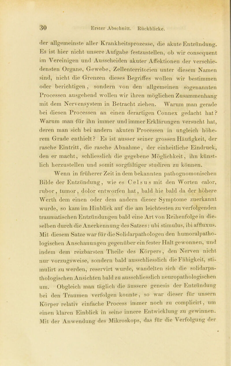 der allgemeinste aller Krankheitsprozesse, die akute Entzündung. Es ist hier nicht unsere Aufgabe festzustellen, ob wir conserjuent im Vereinigen und Ausscheiden akuter Affektionen der verschie- densten Organe, Gewebe, Zellenterritorien unter diesem Namen sind, nicht die Grenzen dieses Begriffes wollen wir bestimmen oder berichtigen, sondern von den allgemeinen sogenannten Processen ausgehend wollen wir ihren möglichen Zusammenhang mit dem Nervensystem in Betracht ziehen. Warum man gerade bei diesen Processen an einen derartigen Connex gedacht hat? Warum man für ihn immer und immer Erklärungen versucht hat, deren man sich bei andern akuten Processen in ungleich höhe- rem Grade enthielt? Es ist ausser seiner grossen Häufigkeit, der rasche Eintritt, die rasche Abnahme, der einheitliche Eindruck, den er macht, schliesslich die gegebene Möglichkeit, ihn künst- lich herzustellen und somit sorgfältiger studiren zu können. Wenn in früherer Zeit in dem bekannten pathognomonischen Bilde der Entzündung, wie es Celsus mit den Worten calor, rubor, tumor, dolor entworfen hat, bald hie bald da der höhere Werth dem einen oder dem andern dieser Symptome zuerkannt wurde, so kam im Hinblick auf die am leichtesten zu verfolgenden traumatischen Entzündungen bald eine Art von Reihenfolge in die- selben durch die Anerkennung des Satzes: ubi Stimulus, ibi affluxus. Mit diesem Satze war für dieSolidarpathologen den humoralpatho- logischen Anschauungen gegenüber ein fester Halt gewonnen, und indem dem reizbarsten Theile des Körpers, den Nerven nicht nur vorzugsweise, sondern bald ausschliesslich die Fähigkeit, sti- mulirt zu werden, reservirt wurde, wandelten sich die solidarpa- thologischen Ansichten bald zu ausschliesslich neuropathologischen um. Obgleich man täglich die äussere genesis der Entzündung bei den Traumen verfolgen konnte, so war dieser für unsern Körper relativ einfache Process immer noch zu complicirt, um einen klaren Einblick in seine innere Entwicklung zu gewinnen. Mit der Anwendung des Mikroskops, das für die Verfolgung der