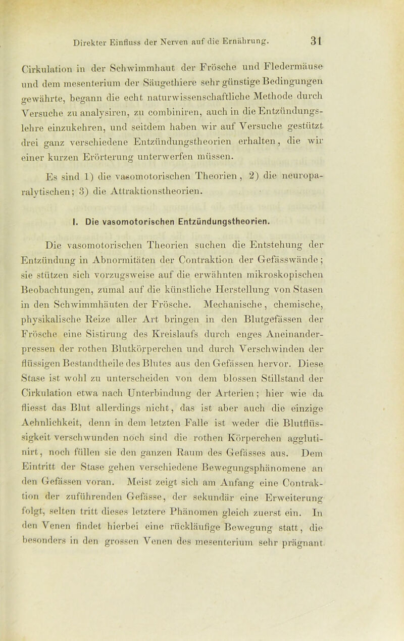 Cirkulation in der Schwimmhaut der Frösche und Fledermäuse und dem mesenterium der Säugethiere sehr günstige Bedingungen gewährte, begann die echt naturwissenschaftliche Methode durch Versuche zu analysiren, zu combiniren, auch in die Entzündungs- lehre einzukehren, und seitdem haben wir auf Versuche gestützt drei ganz verschiedene Entzündungstheorien erhalten, die wir einer kurzen Erörterung unterwerfen müssen. Es sind 1) die vasomotorischen Theorien , 2) die neuropa- ralytischen; 3) die Attraktionstheorien. I. Die vasomotorischen Entziindungstheorien. Die vasomotorischen Theorien suchen die Entstehung der Entzündung in Abnormitäten der Contraktion der Gefässwände ; sie stützen sich vorzugsweise auf die erwähnten mikroskopischen Beobachtungen, zumal auf die künstliche Herstellung von Stasen in den Schwimmhäuten der Frösche. Mechanische, chemische, physikalische Reize aller Art bringen in den Blutgefässen der Frösche eine Sistirung des Kreislaufs durch enges Aneinander- pressen der rothen Blutkörperchen und durch Verschwinden der flüssigen Bestandtheile des Blutes aus den Gefässen hervor. Diese Stase ist wohl zu unterscheiden von dem blossen Stillstand der Cirkulation etwa nach Unterbindung der Arterien; hier wie da fliesst das Blut allerdings nicht, das ist aber auch die einzige Aehnlichkeit, denn in dem letzten Falle ist weder die Blutflüs- sigkeit verschwunden noch sind die rothen Körperchen aggluti- nirt, noch füllen sie den ganzen Raum des Gefässes aus. Dem Eintritt der Stase gehen verschiedene Bewegungsphänomene an den Gefässen voran. Meist zeigt sich am Anfang eine Contrak- tion der zuführenden Gefässe, der sekundär eine Erweiterung folgt, selten tritt dieses letztere Phänomen gleich zuerst ein. In den Venen findet hierbei eine rückläufige Bewegung statt, die besonders in den grossen Venen des mesenterium sehr prägnant