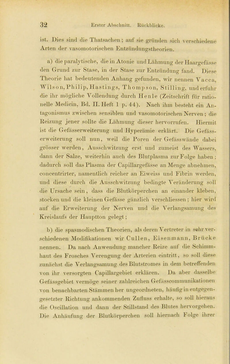 ist. Dies sind die Thatsachen; auf sie gründen sich verschiedene Arten der vasomotorischen Entzündungstheorien. a) die paralytische, die in Atonie und Lähmung der Haargefässe den Grund zur Stase, in der Stase zur Entzündung fand. Diese Theorie hat bedeutenden Anhang gefunden, wir nennen Yacca, Wilson, Philip, Hastings, Thompson, Stilling, und erfuhr die ihr mögliche Vollendung durch Henle (Zeitschrift für ratio- nelle Medicin, Bd. II. Heft 1 p. 44). Nach ihm besteht ein An- tagonismus zwischen sensiblen und vasomotorischen Nerven; die Reizung jener sollte die Lähmung dieser hervorrufen. Hiermit ist die Gefässerweiterung und Hyperämie erklärt. Die Gefäss- erweiterung soll nun, weil die Poren der Gefässwände dabei grösser werden, Ausschwitzung erst und zumeist des Wassers, dann der Salze, weiterhin auch des Blutplasma zur Folge haben; dadurch soll das Plasma der Capillargefässe an Menge abnehmen, concentrirter, namentlich reicher an Eiweiss und Fibrin werden, und diese durch die Ausschwitzung bedingte Veränderung soll die Ursache sein, dass die Blutkörperchen an einander kleben, stocken und die kleinen Gefässe gänzlich verschliessen ; hier wird auf die Erweiterung der Nerven und die Verlangsamung des Kreislaufs der Hauptton gelegt; b) die spasmodischen Theorien, als deren Vertreter in sehr ver- schiedenen Modifikationen wir Cullen, Eisenmann, Brücke nennen. Da nach Anwendung mancher Reize auf die Schimm- haut des Frosches Verengung der Arterien eintritt, so soll diese zunächst die Verlangsamung des Blutstromes in dem betreffenden von ihr versorgten Capillargebiet erklären. Da aber dasselbe Gefässgebiet vermöge seiner zahlreichen Gefässcommunikationen von benachbarten Stämmen her ungeordneten, häufig in entgegen- gesetzter Richtung ankommenden Zufluss erhalte, so soll hieraus die Oscillation und dann der Stillstand des Blutes hervorgehen. Die Anhäufung der Blutkörperchen soll hiernach Folge ihrer