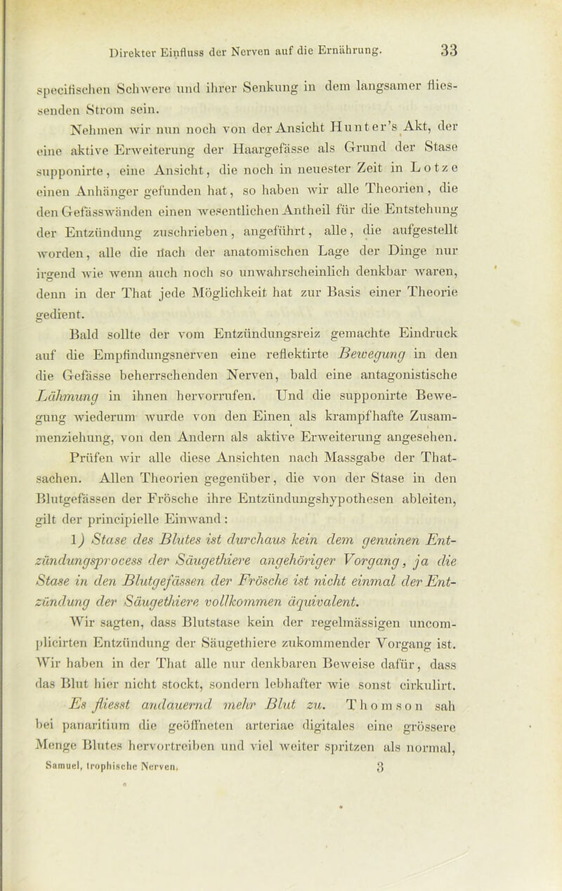 speci fischen Schwere und ihrer Senkung in dem langsamer flies- senden Strom sein. Nehmen wir nun noch von der Ansicht Hunt er’s Akt, der eine aktive Erweiterung der Haargefässe als Grund der Stase supponirte, eine Ansicht, die noch in neuester Zeit in Lotzc einen Anhänger gefunden hat, so haben wir alle Theorien , die den Gefasswänden einen wesentlichen Antheil für die Entstehung der Entzündung zuschrieben, angeführt, alle, die aufgestellt worden, alle die tlacli der anatomischen Lage der Dinge nur irgend wie wenn auch noch so unwahrscheinlich denkbar wai-en, denn in der That jede Möglichkeit hat zur Basis einer Theorie gedient. Bald sollte der vom Entzündungsreiz gemachte Eindruck auf die Empfindungsnerven eine reflektirte Bewegung in den die Gefdsse beherrschenden Nerven, bald eine antagonistische Lähmung in ihnen hervorrufen. Und die supponirte Bewe- gung wiederum wurde von den Eineix als krampfhafte Zusam- menziehung, von den Andern als aktive Erweiterung angesehen. Prüfen wir alle diese Ansichten nach Massgabe der That- sachen. Allen Theorien gegenüber, die von der Stase in den Blutgefässen der Frösche ihre Entzündungshypothesen ableiten, gilt der principielle Einwand: 1) Stase cles Blutes ist durchaus kein dem genuinen Ent- zündungsprocess der Säugethiere angehöriger Vorgang, ja die Stase in den Blutgefässen der Frösche ist nicht einmal der Ent- zündung der Säugethiere vollkommen äquivalent. Wir sagten, dass Blutstase kein der regelmässigen uncom- plicirten Entzündung der Säugethiere zukommender Vorgang ist. Wir haben in der That alle nur denkbaren Beweise dafür, dass das Blut liier nicht stockt, sondern lebhafter wie sonst cirkulirt. Es fliesst andauernd mehr Blut zu. Thomson sah bei panaritium die geöffneten arteriae digitales eine grössere Menge Blutes hervortreiben und viel weiter spritzen als normal, Samuel, tropliischc Nerven. 3