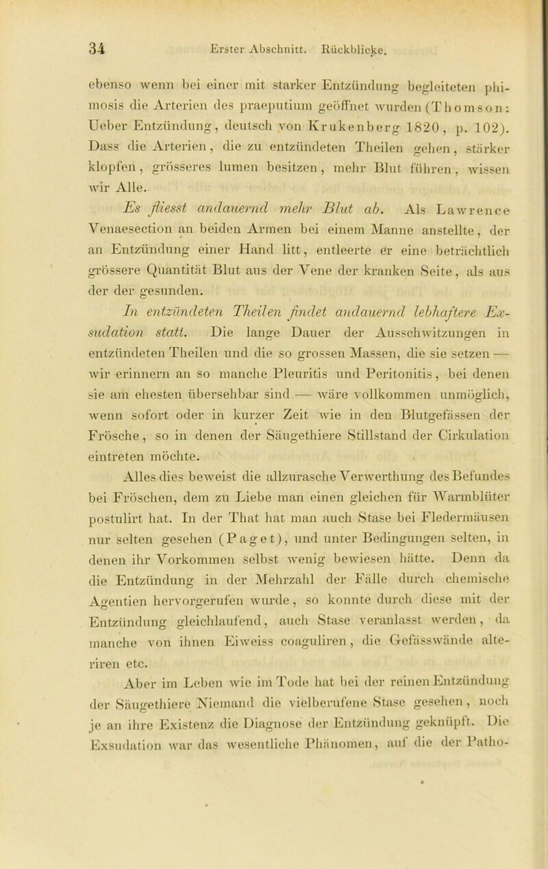 ebenso wenn bei einer mit starker Entzündung begleiteten phi- mosis die Arterien des praeputium geöffnet wurden (Thomson : Ueber Entzündung, deutsch von Krukenberg 1820, p. 102). Dass die Arterien, die zu entzündeten Theilen gehen, stärker klopfen , grösseres hinten besitzen, mehr Blut führen, wissen wir Alle. Es fliesst andauernd mehr Blut ab. Als Lawrence Venaesection an beiden Armen bei einem Manne anstellte, der an Entzündung einer Hand litt, entleerte er eine beträchtlich grössere Quantität Blut aus der Vene der kranken Seite, als aus der der gesunden. In entzündeten Theilen findet andauernd lebhaftere Ex- sudation statt. Die lange Dauer der Ausschwitzungen in entzündeten Theilen und die so grossen Massen, die sie setzen — wir erinnern an so manche Pleuritis und Peritonitis, bei denen sie am ehesten übersehbar sind — wäre vollkommen unmöglich, wenn sofort oder in kurzer Zeit wie in den Blutgefässen der Frösche, so in denen der Säugethiere Stillstand der C'irkulation eintreten möchte. Alles dies beweist die allzurasche Verwerthung des Befundes bei Fröschen, dem zu Liebe man einen gleichen für Warmblüter postulirt hat. In der That hat man auch Stase bei Fledermäusen nur selten gesehen (Paget), und unter Bedingungen selten, in denen ihr Vorkommen selbst wenig bewiesen hätte. Denn da die Entzündung in der Mehrzahl der Fälle durch chemische Affentien hervorgerufen wurde, so konnte durch diese mit der Entzündung gleichlaufend, auch Stase veranlasst werden, da manche von ihnen Eiweiss coaguliren, die Gefässwände alte- riren etc. Aber im Leben wie im Tode hat bei der reinen Entzündung der Säugethiere Niemand die vielberufene Stase gesehen, noch je an ihx-e Existenz die Diagnose der Entzündung geknüpft. Die Exsudation war das wesentliche Phänomen, auf die der Patho-