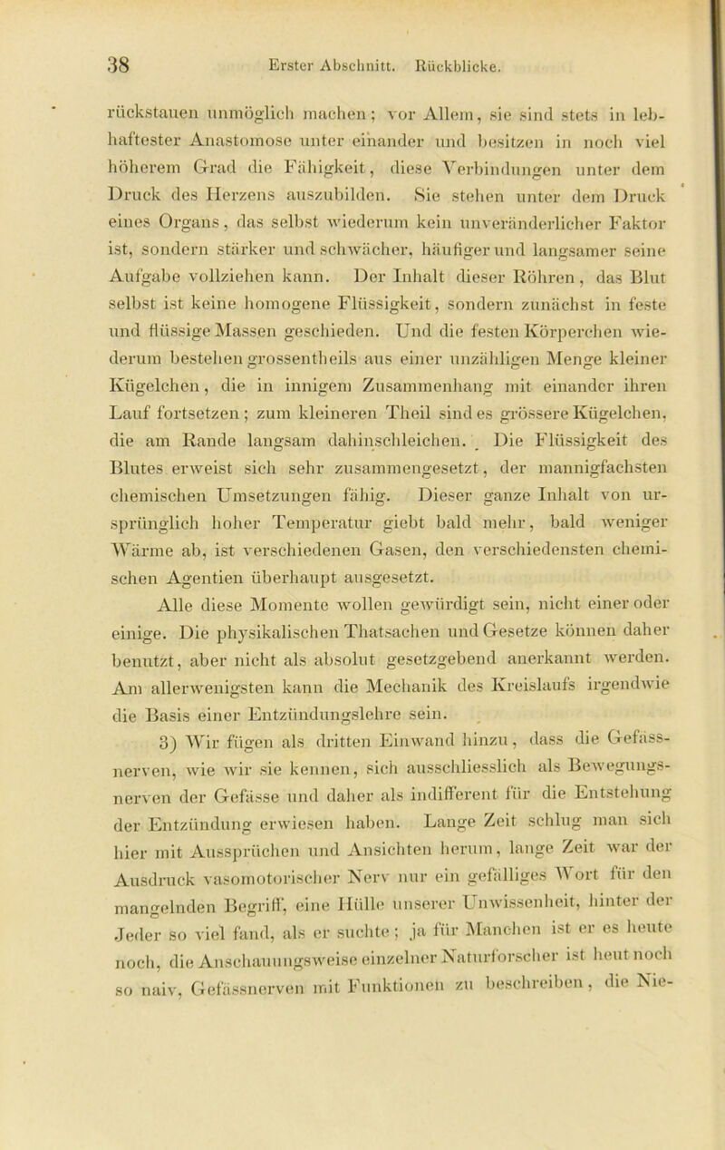 rückstauen unmöglich machen; vor Allem, sie sind stets in leb- haftester Anastomose unter einander und besitzen in noch viel höherem Grad die Fähigkeit, diese Verbindungen unter dem Druck des Herzens auszubilden. Sie stehen unter dem Druck eines Organs, das selbst wiederum kein unveränderlicher Faktor ist, sondern stärker und schwächer, häufiger und langsamer seine Aufgabe vollziehen kann. Der Inhalt dieser Röhren, das Blut selbst ist keine homogene Flüssigkeit, sondern zunächst in feste und flüssige Massen geschieden. Und die festen Körperchen wie- derum bestehen grossentheils aus einer unzähligen Menge kleiner Kügelchen, die in innigem Zusammenhang mit einander ihren Lauf fortsetzen; zum kleineren Theil sind es grössere Kügelchen, die am Rande langsam dahinschleichen. Die Flüssigkeit des Blutes erweist sich sehr zusammengesetzt, der mannigfachsten chemischen Umsetzungen fällig. Dieser ganze Inhalt von ur- sprünglich hoher Temperatur giebt bald mehr, bald weniger Wärme ab, ist verschiedenen Gasen, den verschiedensten chemi- schen Agentien überhaupt ausgesetzt. Alle diese Momente wollen gewürdigt sein, nicht einer oder einige. Die physikalischen Thatsachen und Gesetze können daher benutzt, aber nicht als absolut gesetzgebend anerkannt werden. Am allerwenigsten kann die Mechanik des Kreislaufs irgendwie die Basis einer Entzündungslehre sein. 3) Wir fügen als dritten Einwand hinzu, dass die Gefäss- nerven, wie wir sie kennen, sich ausschliesslich als Bewegungs- nerven der Gefässe und daher als indifferent für die Entstehung der Entzündung erwiesen haben. Lange Zeit schlug man sich hier mit Aussprüchen und Ansichten herum, lange Zeit war der Ausdruck vasomotorischer Nerv nur ein gefälliges Wort für den mangelnden Begriff, eine Hülle unserer Unwissenheit, hinter der Jeder so viel fand, als er suchte; .ja für Manchen ist er es heute noch, die Anschauungsweise einzelner Naturforscher ist heut noch so naiv, Gefässnerven mit Funktionen zu beschreiben, die Nie-