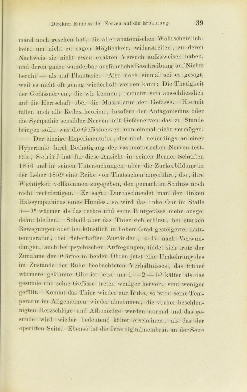 mand noch gesehen hat, die aller anatomischen Wahrscheinlich- keit, um nicht zu sagen Möglichkeit, widerstreiten, zu deren Nachweis sie nicht einen exakten Versuch aufzuweisen haben, und deren ganze wunderbar ausführliche Beschreibung auf Nichts beruht — als auf Phantasie. Also noch einmal sei es gesagt, weil es nicht oft genug wiederholt werden kann: Die Thätigkeit der Gefassnerven , die wir kennen, reducirt sich ausschliesslich auf die Herrschaft über die Muskulatur der Gefässe. Hiermit fallen auch alle Reflextheorien, insofern der Antagonismus oder die Sympathie sensibler Nerven mit Gefäsnerven das zu Stande bringen soll, was die Gefassnerven nun einmal nicht vermögen. Der einzige Experimentator, der noch neuerdings an einer Hyperämie durch Bethätigung der vasomotorischen Nerven fest- hält, Schiff hat für diese Ansicht in seinen Berner Schriften 1856 und in seinen Untersuchungen über die Zuckerbildung in der Leber 1859 eine Reihe von Thatsachen angeführt, die, ihre Wichtigkeit vollkommen zugegeben, den gemachten Schluss noch nicht rechtfertigen. Er sagt: Durchschneidet man den linken Halssympathicus eines Hundes, so wird das linke Ohr im Stalle 5-—9° wärmer als das rechte und seine Blutgefässe mehr ausge- dehnt bleiben. Sobald aber das Thier sich erhitzt, bei starken Bewegungen oder bei künstlich in hohem Grad gesteigerter Luft- temperatur, bei fieberhaften Zuständen, z. B. nach Verwun- dungen, auch bei psychischen Aufregungen, findet sich trotz der Zunahme der Wärme in beiden Ohren jetzt eine Umkehrung des im Zustande der Ruhe beobachteten Verhältnisses, das früher wärmere gelähmte Ohr ist jetzt um 1 — 2 — 5° kälter als das gesunde und seine Gefässe treten weniger hervor, sind weniger gefüllt. Kommt das Thier wieder zur Ruhe, so ‘wird seine Tem- peratur im Allgemeinen wieder abnehmen, die vorher beschleu- nigten Herzschläge und Athemzüge werden normal und das ge- sunde wird wieder bedeutend kälter erscheinen, als das der operirten Seite. Ebenso ist die Interdigitalmembran an der Seite