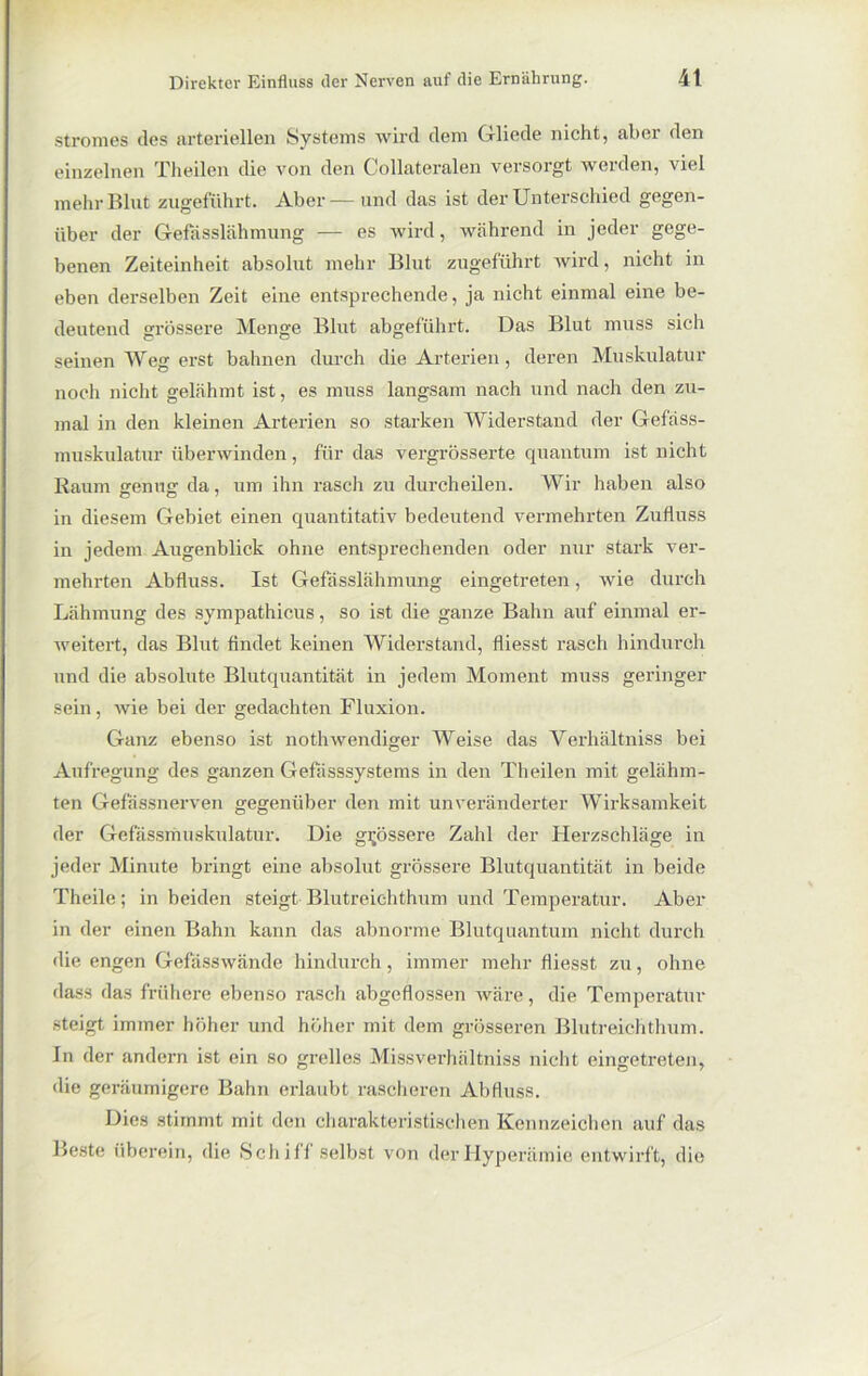 Stromes des arteriellen Systems wird dem Gliede nicht, aber den einzelnen Theilen die von den Collateralen versorgt werden, viel mehr Blut zugeführt. Aber— und das ist der Unterschied gegen- über der Gefasslähmung — es wird, während in jeder gege- benen Zeiteinheit absolut mehr Blut zugeführt wird, nicht in eben derselben Zeit eine entsprechende, ja nicht einmal eine be- deutend grössere Menge Blut abgeführt. Das Blut muss sich seinen Weg erst bahnen durch die Arterien, deren Muskulatur noch nicht gelähmt ist, es muss langsam nach und nach den zu- mal in den kleinen Arterien so starken Widerstand der Gefäss- muskulatur überwinden, für das vergrösserte quantum ist nicht Raum genug da, um ihn rasch zu durcheilen. Wir haben also in diesem Gebiet einen quantitativ bedeutend vermehrten Zufluss in jedem Augenblick ohne entsprechenden oder nur stark ver- mehrten Abfluss. Ist Gefasslähmung eingetreten, wie durch Lähmung des sympathicus, so ist die ganze Bahn auf einmal er- weitert, das Blut findet keinen Widerstand, fliesst rasch hindurch und die absolute Blutquantität in jedem Moment muss geringer sein, wie bei der gedachten Fluxion. Ganz ebenso ist nothwendiger Weise das Verhältniss bei Aufregung des ganzen Gefasssystems in den Theilen mit gelähm- ten Gefässnerven gegenüber den mit unveränderter Wirksamkeit der Gefässmuskulatur. Die grössere Zahl der Herzschläge in jeder Minute bringt eine absolut grössere Blutquantität in beide Theile; in beiden steigt Blutreichthum und Temperatur. Aber in der einen Bahn kann das abnorme Blutquantum nicht durch die engen Gefässwände hindurch, immer mehr fliesst zu, ohne dass das frühere ebenso rasch abgcflossen wäre, die Temperatur steigt immer höher und höher mit dem grösseren Blutreichthum. In der andern ist ein so grelles Missverhältniss nicht eingetreten, die geräumigere Bahn erlaubt rascheren Abfluss. Dies stimmt mit den charakteristischen Kennzeichen auf das Beste überein, die Schiff selbst von der Hyperämie entwirft, die