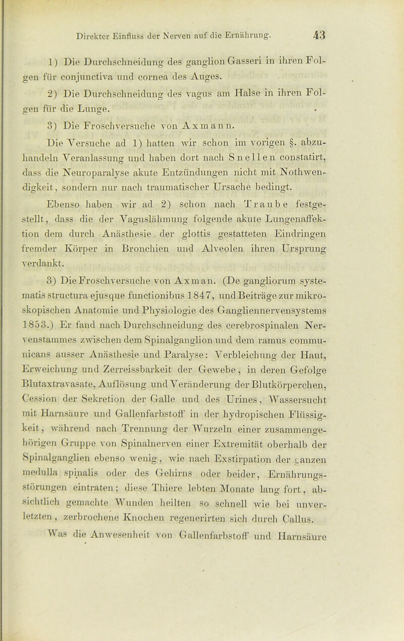 1) Die Durchschneidung des ganglion Gasseri in ihren Fol- gen für conjunctiva und cornea des Auges. 2) Die Durchschneidung des vagus am Halse in ihren Fol- gen für die Lunge. 3) Die Frosch versuche von Axmann. Die Versuche ad 1) hatten wir schon im vorigen §. abzu- handeln Veranlassung und haben dort nach Sn eilen constatirt, dass die Neuroparalyse akute Entzündungen nicht mit Nothwen- digkeit, sondern nur nach traumatischer Ursache bedingt. Ebenso haben wir ad 2) schon nach Traube festge- stellt , dass die der VaguskiInnung folgende akute Lungenaffek- tion dem durch Anästhesie. der glottis gestatteten Eindringen fremder Körper in Bronchien und Alveolen ihren Ursprung verdankt. 3) DieFrosehversuche von Axman. (De gangliorum syste- matis structura ejusque functionibus 1847, und Beiträge zur mikro- skopischen Anatomie und Physiologie des Gangliennervensystems 1853.) Er fand nach Durchschneidung des cerebrospinalen Ner- venstammes zwischen dem Spinalganglion und dem ramus cornrnu- nicans ausser Anästhesie und Paralyse: Verbleichung der Haut, Erweichung und Zerreissbarkeit der Gewebe, in deren Gefolge Blutaxtravasate, Auflösung und Veränderung der Blutkörperchen, Cession der Sekretion der Galle und des Urines, Wassersucht mit Harnsäure und Gallenfarbstoff in der hydropischen Flüssig- keit, während nach Trennung der Wurzeln einer zusammeime- hörigen Gruppe von Spinalnerven einer Extremität oberhalb der Spinalganglien ebenso wenig, wie nach Exstirpation der ranzen medulla spinalis oder des Gehirns oder beider, Ernährungs- störungen eintraten; diese Thiere lebten Monate lang fort, ab- sichtlich gemachte Wunden heilten so schnell wie bei unver- letzten , zerbrochene Knochen regenerirten sich durch Gallus. Was die Anwesenheit von Gallenfarbstoff und Harnsäure