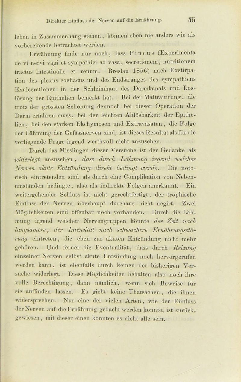 leben in Zusammenhang stehen, können eben nie anders wie als vorbereitende betrachtet werden. Erwähnung finde nur noch , dass P i n c u s (Experimenta de vi nervi vagi et sympathici ad vasa, secretionem, nutritionem tractus intestinalis et renum. Breslau 1856) nach Exstirpa- tion des plexus coeliacus und des Endstranges des sympathicus Exulcerationen in der Schleimhaut des Darmkanals und Los- lösung der Epithelien bemerkt hat. Bei der Maltraitirung, die trotz der grössten Schonung dennoch bei dieser Operation der Dann erfahren muss, bei der leichten Ablösbarkeit der Epithe- lien, bei den starken Ekchymosen und Extravasaten, die Folge der Lähmung der Gefässnerven sind, ist dieses Resultat als für die vorliegende Frage irgend werthvoll nicht anzusehen. Durch das Misslingen dieser Versuche ist der Gedanke als widerlegt anzusehen , dass durch Lähmung irgend welcher Nerven akute Entzündung direkt bedingt werde. Die noto- risch eintretenden sind als durch eine Complikation von Neben- umständen bedingte, also als indirekte Folgen anerkannt. Ein weitergehender Schluss ist nicht gerechtfertigt, der trophische Einfluss der Nerven überhaupt durchaus nicht negirt. Zwei Möglichkeiten sind offenbar noch vorhanden. Durch die Läh- mung irgend welcher Nervengruppen könnte der Zeit nach langsamere, der Intensität nach schivächere Ernährungsstö- rung eintreten, die eben zur akuten Entzündung nicht mehr gehören. Und ferner die Eventualität , dass durch Reizung einzelner Nerven selbst akute Entzündung noch hervorgerufen werden kann, ist ebenfalls durch keinen der bisherigen Ver- suche widerlegt. Diese Möglichkeiten behalten also noch ihre volle Berechtigung, dann nämlich, Avenn sich BeAveise für sie auffinden lassen. Es giebt keine Thatsachen, die ihnen Avidersprechen. Nur eine der vielen Arten, Avie der Einfluss der Nerven auf die Ernährung gedacht Averden konnte, ist zurück- gewiesen, mit dieser einen konnten es nicht alle sein.