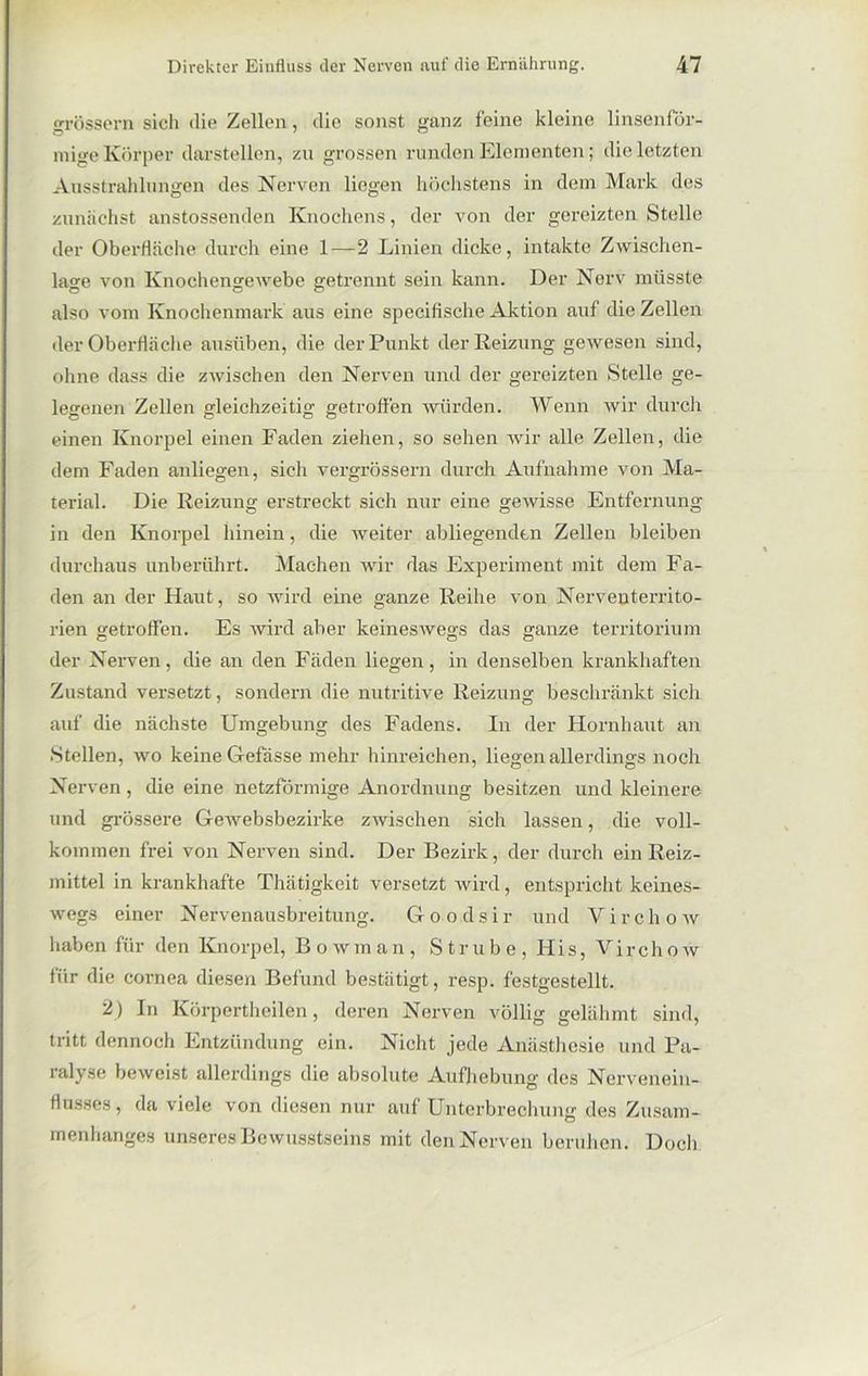 grossem sich die Zellen, die sonst ganz feine kleine linsenför- mige Körper darstellen, zn grossen runden Elementen; die letzten Ausstrahlungen des Nerven liegen höchstens in dem Mark des zunächst anstossenden Knochens, der von der gereizten Stelle der Oberfläche durch eine 1—2 Linien dicke, intakte Zwischen- lage von Knochengewebe getrennt sein kann. Der Nerv müsste also vom Knochenmark aus eine specifische Aktion auf die Zellen der Oberfläche ausüben, die der Punkt der Reizung gewesen sind, ohne dass die zwischen den Nerven und der gereizten Stelle ge- legenen Zellen gleichzeitig getroffen würden. Wenn wir durch einen Knorpel einen Faden ziehen, so sehen wir alle Zellen, die dem Faden anliegen, sich vergrössern durch Aufnahme von Ma- terial. Die Reizung erstreckt sich nur eine gewisse Entfernung in den Knorpel hinein, die weiter abliegendtn Zellen bleiben durchaus unberührt. Machen wir das Experiment mit dem Fa- den an der Haut, so wird eine ganze Reihe von Nerveuterrito- rien getroffen. Es wird aber keineswegs das ganze territorium der Nerven, die an den Fäden liegen, in denselben krankhaften Zustand versetzt, sondern die nutritive Reizung beschränkt sich auf die nächste Umgebung des Fadens. In der Hornhaut an Stellen, wo keine Gefässe mehr hinreichen, liegen allerdings noch Nerven, die eine netzförmige Anordnung besitzen und kleinere und grössere Gewebsbezirke zwischen sich lassen, die voll- kommen frei von Nerven sind. Der Bezirk, der durch ein Reiz- mittel in krankhafte Thätigkeit versetzt wird, entspricht keines- wegs einer Nervenausbreitung. Goodsir und Virchow haben für den Knorpel, Bowinan, S trübe, His, Virchow für die cornea diesen Befund bestätigt, resp. festgestellt. 2 ) In Körpertheilen, deren Nerven völlig gelähmt sind, tritt dennoch Entzündung ein. Nicht jede Anästhesie und Pa- ralyse beweist allerdings die absolute Aufhebung des Nervenein- flusses, da viele von diesen nur auf Unterbrechung des Zusam- menhanges unseres Bewusstseins mit den Nerven beruhen. Doch