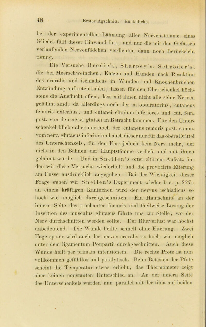 boi der experimentellen Lähmung aller Nervenstämme eines Gliedes fällt dieser Einwand fort, und nur die mit den Gefässen verlaufenden Nervonfädcheu verdienten dann noch Berücksich- tigung. Die Versuche Brodie’s, Sharpey’s, Sehr öder’s, die bei Meerschweinchen, Katzen und Hunden nach Resektion des cruralis und ischiadicus in Wunden und Knochenbrüchen Entzündung auftreten sahen, lassen für den Oberschenkel höch- stens die Ausflucht offen , dass mit ihnen nicht alle seine Nerven gelähmt sind, da allerdings noch der n. obturatorius, cutaneus femoris externus, und cutanei clunium inferiores und cut. fern, post, von den nervi glutaei in Betracht kommen. Für den Unter- schenkel bliebe aber nur noch der cutaneus femoris post. comm. vom nerv, glutaeus inferior und auch dieser nur für das obere Drittel des Unterschenkels, für den Fuss jedoch kein Nerv mehr, der nicht in den Bahnen der Hauptstämme verliefe und mit ihnen gelähmt würde. Und in Sn eilen’s öfter citirtem Aufsatz fin- den wir diese Versuche Aviederholt und die provocirte Eiterung am Fusse ausdrücklich angegeben. Bei der Wichtigkeit dieser Frage geben wir Snellen’s Experiment wieder 1. c. p. 227 : an einem kräftigen Kaninchen wird der nervus ischiadicus so hoch wie möglich durchgeschnitten. Ein Hautschnitt an der innern Seite des trochanter femoris und theilweise Lösung der Insertion des musculus glutaeus führte uns zur Stelle, wo der Nerv durchschnitten werden sollte. Der Blutverlust war höchst unbedeutend. Die Wunde heilte schnell ohne Eiterung. Zwei Tage später wird auch der nervus cruralis so hoch wie möglich unter dem ligamentum Poupartii durchgeschnitten. Auch diese Wunde heilt per primam intentionem. Die rechte Pfote ist nun vollkommen gefühllos und paralytisch. Beim Betasten der Pfote scheint die Temperatur etwas erhöht, das Thermometer zeigt aber keinen constanten Unterschied an. An der innern Seite des Unterschenkels werden nun parallel mit der tibia auf beiden
