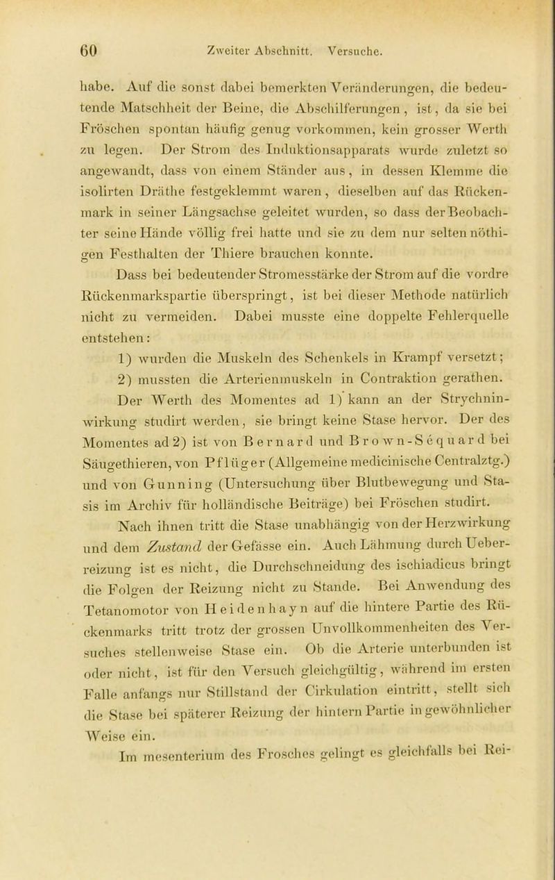 habe. Auf die sonst dabei bemerkten Veränderungen, die bedeu- tende Matschheit der Beine, die Abschilferungen , ist, da sie bei Fröschen spontan häufig genug Vorkommen, kein grosser Werth zu legen. Der Strom des Induktionsapparats wurde zuletzt so angewandt, dass von einem Ständer aus, in dessen Klemme die isolirten Dräthe festgeklemmt waren, dieselben auf das Rücken- mark in seiner Längsachse geleitet wurden, so dass der Beobach- ter seine Hände völlig frei iiatte und sie zn dem nur selten nöthi- «ren Festhalten der Thiere brauchen konnte. o Dass bei bedeutender Stromesstärke der Strom auf die vordre Rückenmarkspartie überspringt, ist bei dieser Methode natürlich nicht zu vermeiden. Dabei musste eine doppelte Fehlerquelle entstehen: 1) wurden die Muskeln des Schenkels in Krampf versetzt; 2) mussten die Arterienmuskeln in Contraktion gerathen. Der Werth des Momentes ad 1) kann an der Strychnin- wirkung studirt werden, sie bringt keine Stase hervor. Der des Momentes ad 2) ist von Bernar d und Brown-Sequar d bei Säugethieren, von Pflüger (Allgemeine inedicinische Centralztg.) und von Gunning (Untersuchung über Blutbewegung und Sta- sis im Archiv für holländische Beiträge) bei Fröschen studirt. Nach ihnen tritt die Stase unabhängig von der Herzwirkung und dem Zustand derGefässe ein. Auch Lähmung durch Ueber- reizung ist es nicht, die Durchschneidung des ischiadieus bringt die Folgen der Reizung nicht zu Stande. Bei Anwendung des Tetanomotor von Heidenhayn auf die hintere Partie des Rü- ckenmarks tritt trotz der grossen Unvollkommenheiten des Ver- suches stellenweise Stase ein. Ob die Arterie unterbunden ist oder nicht, ist für den Versuch gleichgültig, während im ersten Falle anfangs nur Stillstand der Cirkulation eintritt, stellt sich die Stase bei späterer Reizung der hintern Partie in gewöhnlicher Weise ein. Im mesenterium des Frosches gelingt es gleichfalls bei Rei-