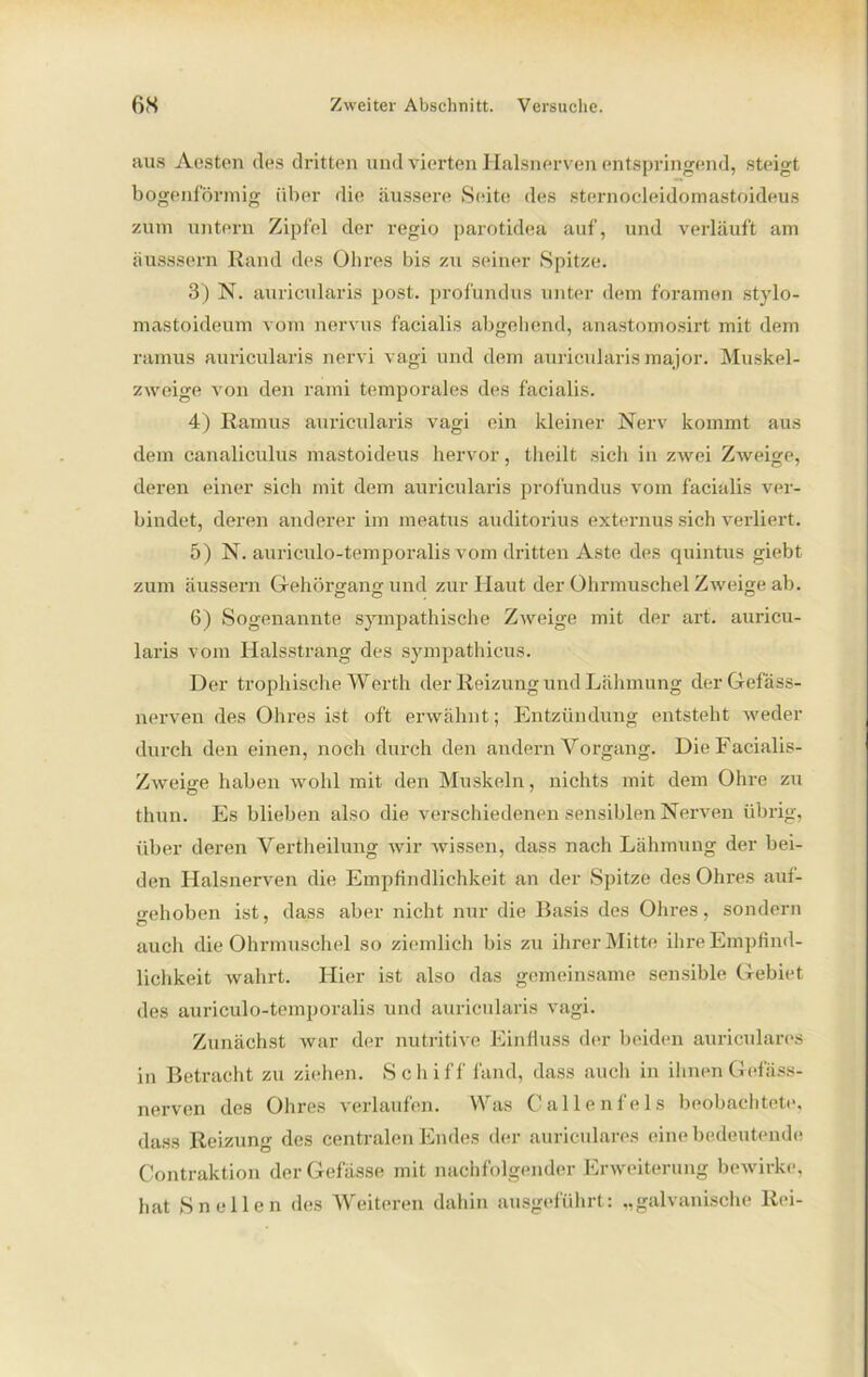 aus Aesten des dritten und vierten Halsnerven entspringend, steigt bogenförmig über die äussere Seite des sternocleidomastoideus zum untern Zipfel der regio parotidea auf, und verläuft am äusssern Rand des Ohres bis zu seiner Spitze. 3) N. auricularis post, profundus unter dem foramen stylo- mastoideum vom nervus facialis abgehend, anastomosirt mit dem ramus auricularis nervi vagi und dem auricularis major. Muskel- zweige von den rami temporales des facialis. 4) Ramus auricularis vagi ein kleiner Nerv kommt aus dem canaliculus mastoideus hervor, theilt sich in zwei Zweige, deren einer sich mit dem auricularis profundus vom facialis ver- bindet, deren anderer im meatus auditorius externus sich verliert. 5) N. auriculo-temporalis vom dritten Aste des quintus giebt zum äussern G-ehörgang und zur Haut der Ohrmuschel Zweige ab. 6) Sogenannte sympathische Zweige mit der art. auricu- laris vom Halsstrang des sympathicus. Der trophische Werth der Reizung und Lähmung derGefäss- nerven des Ohres ist oft erwähnt; Entzündung entsteht weder durch den einen, noch durch den andern Vorgang. DieFacialis- Zweige haben wohl mit den Muskeln, nichts mit dem Ohre zu thun. Es blieben also die verschiedenen sensiblen Nerven übrig, über deren Vertheilung wir wissen, dass nach Lähmung der bei- den Halsnerven die Empfindlichkeit an der Spitze des Ohres auf- gehoben ist, dass aber nicht nur die Basis des Ohres, sondern auch die Ohrmuschel so ziemlich bis zu ihrer Mitte ihre Empfind- lichkeit wahrt. Hier ist also das gemeinsame sensible Gebiet des auriculo-temporalis und auricularis vagi. Zunächst Avar der nutritive Einfluss der beiden auriculares in Betracht zu ziehen. Schiff fand, dass auch in ihnen Gefäss- nerven des Ohres verlaufen. Was Callenfels beobachtete, dass Reizung des centralen Endes der auriculares eine bedeutende Contraktion derGefässe mit nachfolgender Erweiterung bewirke, hat Sn eilen des Weiteren dahin ausgeführt: „galvanische Rei-