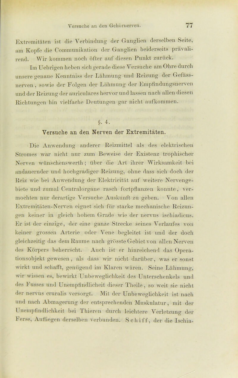 Extremitäten ist die Verbindung der Ganglien derselben Seite, um Kopfe die Communikation der Ganglien beiderseits prävali- rend. Wir kommen noch öfter auf diesen Punkt zurück. Im Uebrigen heben sich gerade diese Versuche am Ohre durch unsere genaue Kenntniss der Lähmung und Reizung der Gefäss- nerven, sowie der Folgen der Lähmung der Empfindungsnerven und der Reizung der auriculares hervor und lassen nach allen diesen Richtungen hin vielfache Deutungen gar nicht aufkonnnen. §• 4. Versuche an den Nerven der Extremitäten. Die Anwendung anderer Reizmittel als des elektrischen Stromes war nicht nur zum Beweise der Existenz trophischer Nerven wünschenswerth ; über die Art ihrer Wirksamkeit bei andauernder und hochgradiger Reizung, ohne dass sich doch der Reiz wie bei Anwendung der Elektricität auf weitere Nervenge- biete und zumal Centralorgane rasch fortpflanzen konnte, ver- mochten nur derartige Versuche Auskunft zu geben. Von allen Extremitäten-Nerven eignet sich für starke mechanische Reizun- gen keiner in gleich hohem Grade wie der nervus ischiadicus. Er ist der einzige, der eine ganze Strecke seines Verlaufes von keiner grossen Arterie oder Vene begleitet ist und der doch gleichzeitig das dem Raume nach grösste Gebiet von allen Nerven des Körpers beherrscht. Auch ist er hinreichend das Opera- tionsobjekt gewesen , als dass wir nicht darüber, was er sonst wirkt und schafft, genügend im Klaren wären. Seine Lähmung, wir-wissen es, bewirkt Unbeweglichkeit des Unterschenkels und des Busses und Unempfindliche^ dieser Theile, so weit sie nicht der nervus cruralis versorgt. Mit der Unbeweglichkeit ist nach und nach Abmagerung der entsprechenden Muskulatur, mit der Unempfindlichkeit bei Thieren durch leichtere Verletzung der Ö Ferse, Aufliegen derselben verbunden. Schiff, der die Isehia-