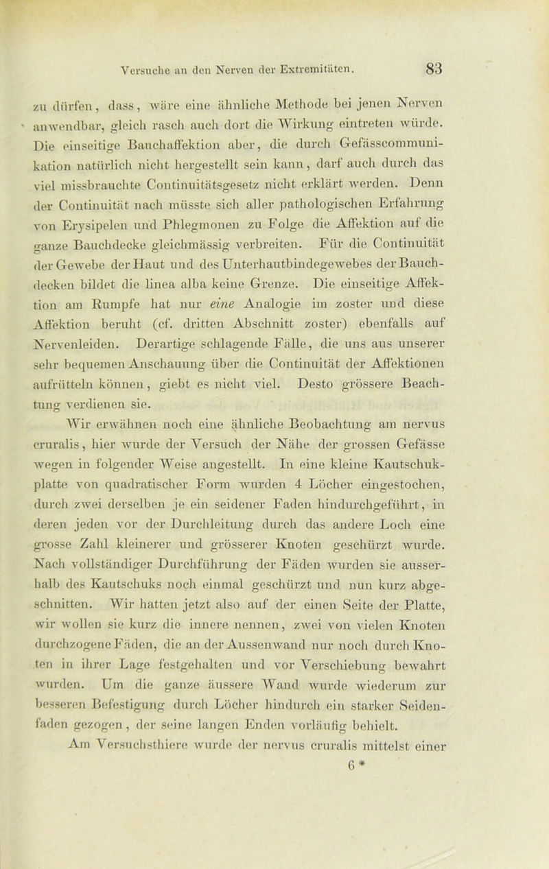 zu dürfen, dass, wäre eine ähnliche Methode bei jenen Nerven • anwendbar, gleich rasch auch dort die Wirkung eintreten würde. Die einseitige Bauchaffektion aber, die durch Gefässcommuni- kation natürlich nicht hergestellt sein kann, darf auch durch das viel missbrauchte Continuitätsgesetz nicht erklärt werden. Denn der Continuität nach müsste sich aller pathologischen Erfahrung von Erysipelen und Phlegmonen zu Folge die Affektion auf die ganze Bauchdecke gleichmässig verbreiten. Für die Continuität der Gewebe der Haut und des Unterhautbindegewebes der Bauch- decken bildet die linea alba keine Grenze. Die einseitige Affek- tion am Rumpfe hat nur eine Analogie im zoster und diese Affektion beruht (cf. dritten Abschnitt zoster) ebenfalls auf Nervenleiden. Derartige schlagende Fälle, die uns aus unserer sehr bequemen Anschauung über die Continuität der Affektionen aufrütteln können, giebt es nicht viel. Desto grössere Beach- tung verdienen sie. Wir erwähnen noch eine ähnliche Beobachtung am nervus cruralis, hier wurde der Versuch der Nähe der grossen Gefässe wegen in folgender Weise angestellt. In eine kleine Kautschuk- platte von quadratischer Form wurden 4 Löcher eingestochen, durch zwei derselben je ein seidener Faden hindurchgeführt, in deren jeden vor der Durchleitung durch das andere Loch eine grosse Zahl kleinerer und grösserer Knoten geschürzt wurde. Nach vollständiger Durchführung der Fäden wurden sie ausser- halb des Kautschuks noch einmal geschürzt und nun kurz abge- schnitten. Wir hatten jetzt also auf der einen Seite der Platte, wir wollen sie kurz die innere nennen, zwei von vielen Knoten durchzogene Fäden, die an der Aussen wand nur noch durch Kno- ten in ihrer Lage festgehalten und vor Verschiebung bewahrt wurden. Um die ganze äussere Wand wurde wiederum zur besseren Befestigung durch Löcher hindurch ein starker Seiden- faden gezogen, der seine langen Enden vorläufig behielt. Am Versuchsthiere wurde der nervus cruralis mittelst einer 6 *