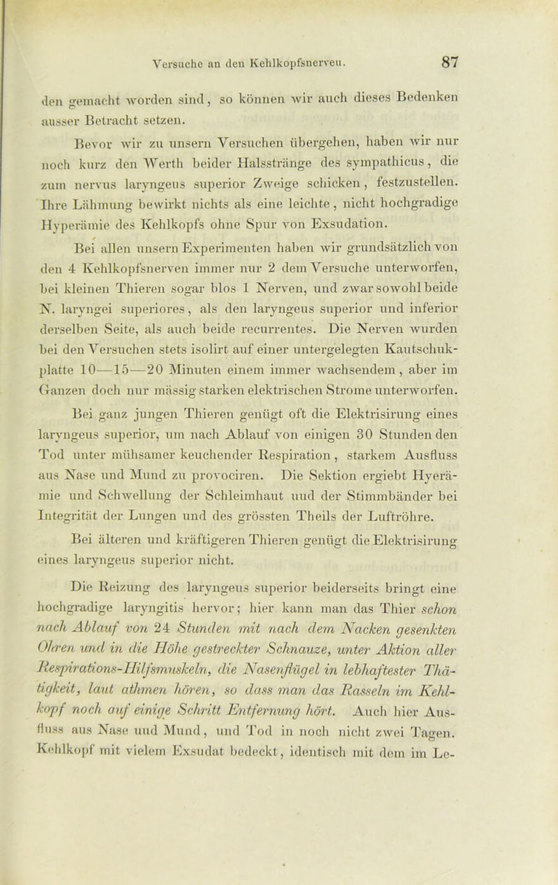 den gemacht worden sind, so können wir auch dieses Bedenken ausser Betracht setzen. Bevor wir zu unsern Versuchen übergehen, haben wir nur noch kurz den Werth beider Halsstränge des sympathicus, die zum nervus laryngeus superior Zweige schicken, festzustellen. Ihre Lähmung bewirkt nichts als eine leichte, nicht hochgradige Hyperämie des Kehlkopfs ohne Spur von Exsudation. Bei allen unsern Experimenten haben wir grundsätzlich von den 4 Kehlkopfsnerven immer nur 2 dem Versuche unterworfen, bei kleinen Thieren sogar blos 1 Nerven, und zwar sowohl beide N. laryngei superiores, als den laryngeus superior und inferior derselben Seite, als auch beide recurrentes. Die Nerven wurden bei den Versuchen stets isolirt auf einer untergelegten Kautschuk- platte 10—15—20 Minuten einem immer wachsendem, aber im Ganzen doch nur massig starken elektrischen Strome unterworfen. Bei ganz jungen Thieren genügt oft die Elektrisirung eines laryngeus superior, um nach Ablauf von einigen 30 Stundenden Tod unter mühsamer keuchender Respiration , starkem Ausfluss aus Nase und Mund zu provociren. Die Sektion ergiebt Hyerä- mie und Schwellung der Schleimhaut uud der Stimmbänder bei Integrität der Lungen und des grössten Theils der Luftröhre. Bei älteren und kräftigeren Thieren genügt die Elektrisirung eines laryngeus superior nicht. Die Reizung des laryngeus superior beiderseits bringt eine hochgradige laryngitis hervor; hier kann man das Thier schon nach Ablauf von 24 Stunden mit nach dem Nacken gesenkten Ohren und in die Höhe gestreckter Schnauze, unter Aktion aller Respirations-IIilfsmuskeln, die Nasenflügel in lebhaftester Thä- tigkeit, laut athmen hören, so dass man das Rasseln im Kehl- kopf noch auf einige Schritt Entfernung hört. Auch hier Aus- fluss aus Nase uud Mund, und Tod in noch nicht zwei Tagen. Kehlkopf mit vielem Exsudat bedeckt, identisch mit dem im Le-