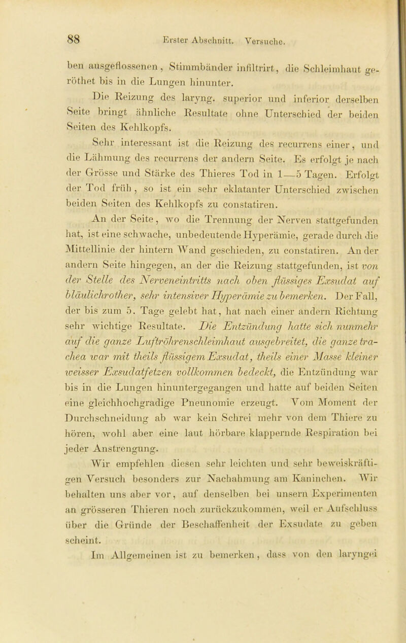 ben ausgeflossenen, Stimmbänder infiltrirt, die Schleimhaut ge- röthet bis in die Lungen hinunter. Die Reizung des laryng. superior und inferior derselben Seite bringt ähnliche Resultate ohne Unterschied der beiden Seiten des Kehlkopfs. Sehr interessant ist die Reizung des recurrens einer, und die Lähmung des recurrens der andern Seite. Es erfolgt je nach der Grösse und Stärke des Thieres Tod in 1—5 Tagen. Erfolgt der Tod früh , so ist ein sehr eklatanter Unterschied zwischen beiden Seiten des Kehlkopfs zu constatiren. An der Seite, wo die Trennung der Nerven stattgefunden hat, ist eine schwache, unbedeutende Hyperämie, gerade durch die Mittellinie der hintern Wand geschieden, zu constatiren. Ander andern Seite hingegen, an der die Reizung stattgefunden, ist von der Stelle des Nerveneintritts nach oben flüssiges Exsudat auf bläulichrother, sehr intensiver Hyperämie zu bemerken. Der Fall, der bis zum 5. Tage gelebt hat, hat nach einer andern Richtung sehr wichtige Resultate. Die Entzündung hatte sich nunmehr auf die ganze Luftröhrenschleimhaut ausgebreitet, die ganze tra- chea war mit theils flüssigem Exsudat, tlieils einer Masse kleiner iveisser Exsudatfetzen vollkommen bedeckt, die Entzündung war bis in die Lungen hinuntergegangen und hatte auf beiden Seiten eine gleichhochgradige Pneunomie erzeugt. Vom Moment der Durchschneidung ab war kein Schrei mehr von dem Thiere zu hören, wohl aber eine laut hörbare klappernde Respiration bei jeder Anstrengung. Wir empfehlen diesen sehr leichten und sehr beweiskräfti- gen Versuch besonders zur Nachahmung am Kaninchen. Wir behalten uns aber vor, auf denselben bei unsern Experimenten an grösseren Thieren noch zurückzukommen, weil er Aufschluss über die Gründe der Beschaffenheit der Exsudate zu geben scheint. Im Allgemeinen ist zu bemerken, dass von den laryngei