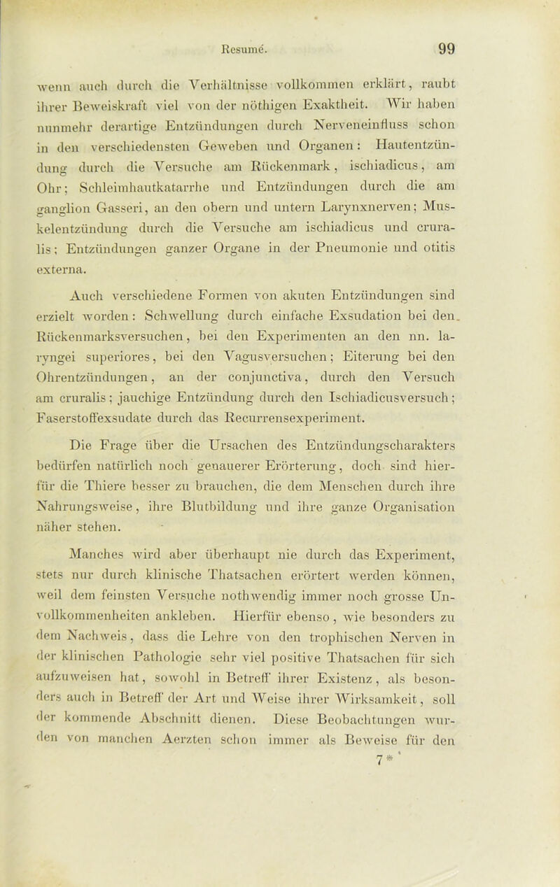 wenn auch durch die Verhältnisse vollkommen erklärt, raubt ihrer Beweiskraft viel von der nöthigen Exaktheit. Wir haben nunmehr derartige Entzündungen durch Nerveneinfluss schon in den verschiedensten Geweben und Organen: Hautentzün- dung durch die Versuche am Rückenmark, ischiadicus, am Ohr; Schleimhautkatarrhe und Entzündungen durch die am ganglion Gasseri, an den obern und untern Larynxnerven; Mus- kelentzündung durch die Versuche am ischiadicus und crura- lis; Entzündungen ganzer Organe in der Pneumonie und otitis externa. Auch verschiedene Formen von akuten Entzündungen sind erzielt worden: Schwellung durch einfache Exsudation bei den. Rückenmarksversuchen, bei den Experimenten an den nn. la- ryngei superiores, bei den Vagusversuchen; Eiterung beiden Ohrentzündungen, an der conjunctiva, durch den Versuch am cruralis; jauchige Entzündung durch den Ischiadicusversuch; Faserstoffexsudate durch das Recurrensexperiment. Die Frage über die Ursachen des Entzündungscharakters bedürfen natürlich noch genauerer Erörterung, doch sind hier- für die Thiere besser zu brauchen, die dem Menschen durch ihre Nahrungsweise, ihre Blutbildung und ihre ganze Organisation näher stehen. Manches wird aber überhaupt nie durch das Experiment, stets nur durch klinische Thatsachen erörtert werden können, weil dem feinsten Versuche nothwendig immer noch grosse Un- vollkommenheiten ankleben. Hierfür ebenso, wie besonders zu dem Nachweis, dass die Lehre von den trophischen Nerven in der klinischen Pathologie sehr viel positive Thatsachen für sich aufzuweisen hat, sowohl in Betreff' ihrer Existenz, als beson- ders auch in Betreff' der Art und Weise ihrer Wirksamkeit, soll der kommende Abschnitt dienen. Diese Beobachtungen wur- den von manchen Aerzten schon immer als Beweise für den 7*