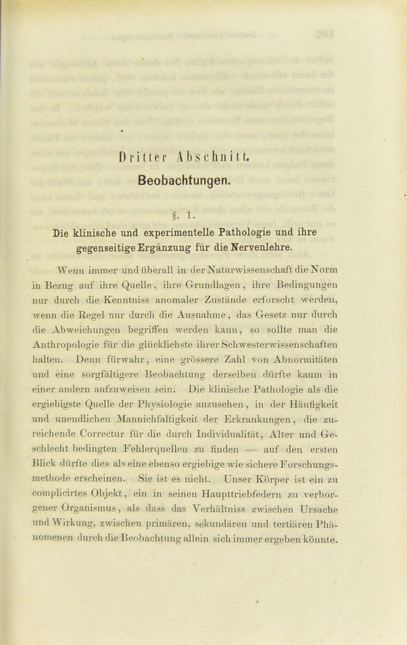 Beobachtungen. §• i. Die klinische und experimentelle Pathologie und ihre gegenseitige Ergänzung für die Nervenlehre. Wenn immer und überall in der Naturwissenschaft die Norm in Bezug auf ihre Quelle, ihre Grundlagen, ihre Bedingungen nur durch die Kenntniss anomaler Zustände erforscht werden, wenn die Regel nur durch die Ausnahme, das Gesetz nur durch die Abweichungen begriffen werden kann, so sollte man die Anthropologie für die glücklichste ilirer Schwesterwissenschaften halten. Denn fürwahr, eine grössere Zahl von Abnormitäten und eine sorgfältigere Beobachtung derselben dürfte kaum in einer andern aufzuweisen sein. Die klinische Pathologie als die ergiebigste Quelle der Physiologie anzusehen, in der Häufigkeit und unendlichen Mannichfaltigkeit der Erkrankungen, die zu- reichende Correctur für die durch Individualität , Alter und Ge- schlecht bedingten Fehlerquellen zu finden -— auf den ersten Blick dürfte dies als eine ebenso ergiebige wie sichere Forschungs- methode erscheinen. Sie ist es nicht. Unser Körper ist ein zu complicirtes Objekt, ein in seinen Haupttriebfedern zu verbor- gener Organismus, als dass das Verhältniss zwischen Ursache und Wirkung, zwischen primären, sekundären und tertiären Phä- nomenen durch die Beobachtung allein sich immer ergeben könnte.