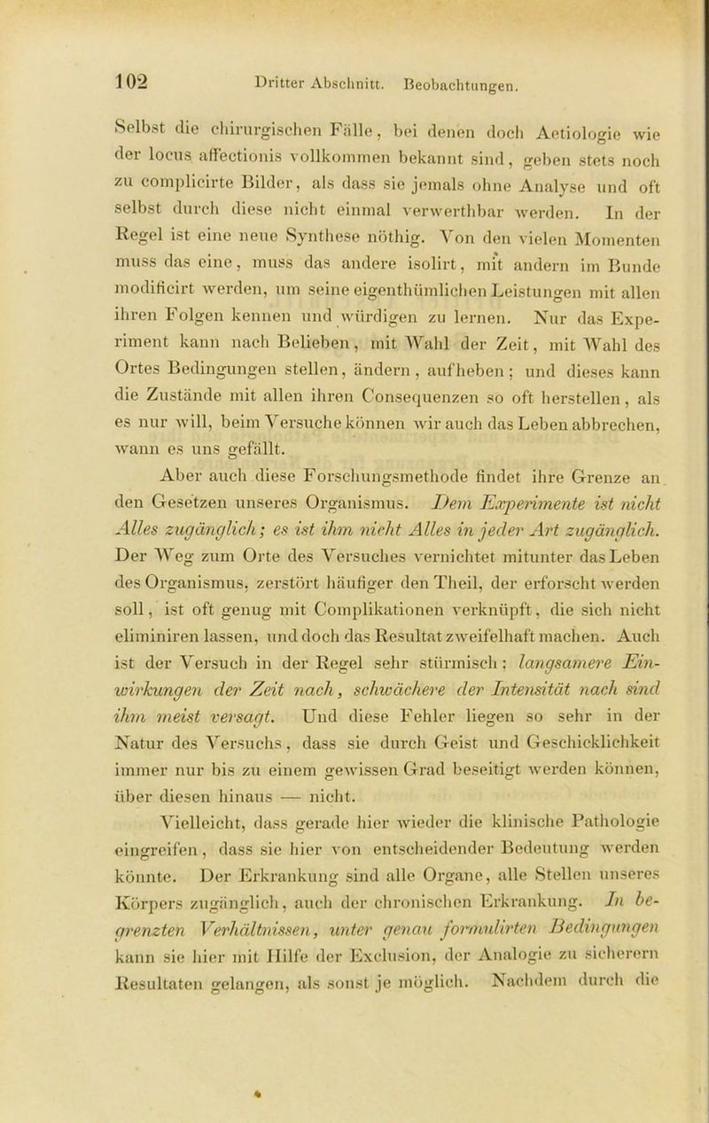 Selbst die chirurgischen Fälle, bei denen doch Aetiologie wie der locus affectionis vollkommen bekannt sind, geben stets noch zu complicirte Bilder, als dass sie jemals ohne Analyse und oft selbst durch diese nicht einmal verwerthbar werden. In der Regel ist eine neue Synthese nöthig. Von den vielen Momenten muss das eine, muss das andere isolirt, mit andern im Bunde modificirt werden, um seine eigenthümlichen Leistungen mit allen ihren Folgen kennen und würdigen zu lernen. Nur das Expe- riment kann nach Belieben, mit Wahl der Zeit, mit Wahl des Ortes Bedingungen stellen, ändern, aufheben; und dieses kann die Zustände mit allen ihren Consequenzen so oft herstellen, als es nur will, beim Versuche können wir auch das Leben abbrechen, wann es uns gefällt. Aber auch diese Forsehungsmethode findet ihre Grenze an den Gesetzen unseres Organismus. Dem Experimente ist nicht Alles zugänglich; es ist ihm nicht Alles in jeder Art zugänglich. Der Weg zum Orte des Versuches vernichtet mitunter das Leben des Organismus, zerstört häufiger den Theil, der erforscht Averden soll, ist oft genug mit Complikationen verknüpft, die sicli nicht eliminiren lassen, und doch das Resultat zweifelhaft machen. Auch ist der Versuch in der Regel sehr stürmisch; langsamere Ein- wirkungen der Zeit nach, schwächere der Intensität nach sind ihm meist versagt. Und diese Fehler liegen so sehr in der Natur des Versuchs, dass sie durch Geist und Geschicklichkeit immer nur bis zu einem gewissen Grad beseitigt werden können, über diesen hinaus — nicht. Vielleicht, dass gerade liier wieder die klinische Pathologie eingreifen, dass sic liier von entscheidender Bedeutung werden könnte. Der Erkrankung sind alle Organe, alle Stellen unseres Körpers zugänglich, auch der chronischen Erkrankung. In be- grenzten Verhältnissen, unter genau formulirten Bedingungen kann sie hier mit Hilfe der Exclusion, der Analogie zu sicherem Resultaten gelangen, als sonst je möglich. Nachdem durch die