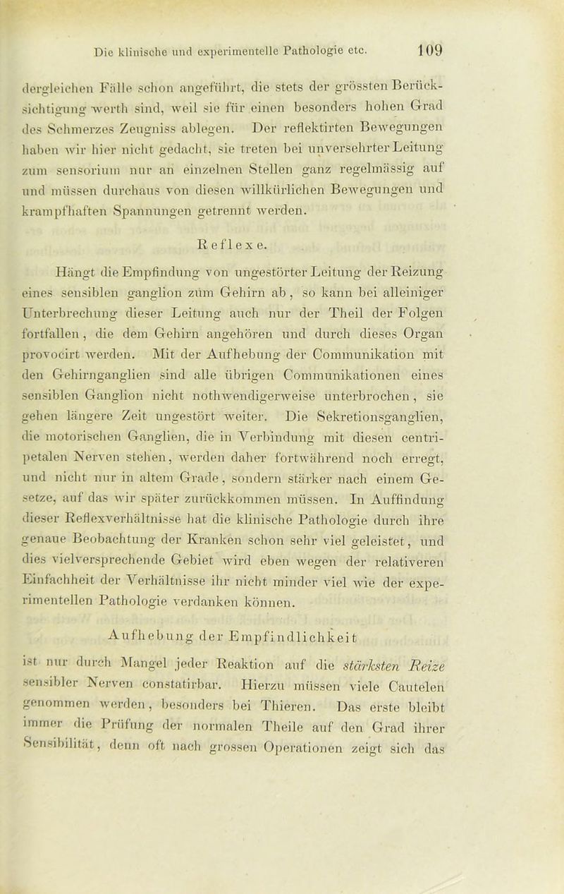 dergleichen Falle schon angeführt, die stets der grössten Berück- sichtigung werth sind, weil sie für einen besonders hohen Grad des Schmerzes Zengniss abtegen. Der reflektirten Bewegungen haben wir hier nicht gedacht, sie treten bei unversehrter Leitung zum sensorium nur an einzelnen Stellen ganz regelmässig auf und müssen durchaus von diesen willkürlichen Bewegungen und krampfhaften Spannungen getrennt werden. R ef 1 e x e. Hängt die Empfindung von ungestörter Leitung der Reizung eines sensiblen ganglion zum Gehirn ab , so kann bei alleiniger Unterbrechung dieser Leitung auch nur der Th eil der Folgen fortfallen, die dem Gehirn angehören und durch dieses Organ provocirt werden. Mit der Aufhebung der Communikation mit den Gehirnganglien sind alle übrigen Communikationen eines sensiblen Ganglion nicht nothwendigerweise unterbrochen , sie gehen längere Zeit ungestört weiter. Die Sekretionsganglien, die motorischen Ganglien, die in Verbindung mit diesen centri- petalen Nerven stehen, werden daher fortwährend noch erregt, und nicht nur in altem Grade, sondern stärker nach einem Ge- setze, auf das wir später zurückkommen müssen. In Auffindung dieser Reflexverhältnisse hat die klinische Pathologie durch ihre genaue Beobachtung der Kranken schon sehr viel geleistet, und dies vielversprechende Gebiet wird eben wegen der relativeren Einfachheit der Verhältnisse ihr nicht minder viel wie der expe- rimentellen Pathologie verdanken können. Aufhebung der Empfindlichkeit ist nur durch Mangel jeder Reaktion auf die stärksten Reize sensibler Nerven constatirbar. Hierzu müssen viele Cautelen genommen werden, besonders bei Thiercn. Das erste bleibt immer die Prüfung der normalen Theile auf den Grad ihrer »Sensibilität, denn oft nach grossen Operationen zeigt sich das