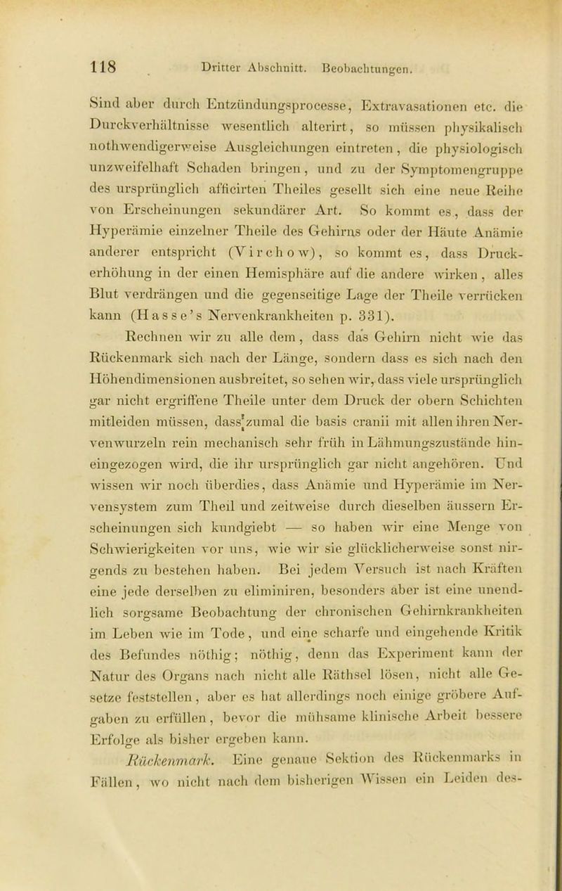 Sind aber durch Entzündungsprocesse, Extravasationen etc. die Durckverhältnisse wesentlich altcrirt, so müssen physikalisch nothwendigerweise Ausgleichungen eintreten , die physiologisch unzweifelhaft Schaden bringen, und zu der Symptomengruppe des ursprünglich afficirten Theiles gesellt sich eine neue Reihe von Erscheinungen sekundärer Art. So kommt es, dass der Hyperämie einzelner Thcile des Gehirns oder der Häute Anämie anderer entspricht (Y i r eh o w), so kommt es, dass Druck- erhöhung in der einen Hemisphäre auf die andere wirken , alles Blut verdrängen und die gegenseitige Lage der Theile verrücken kann (Hasse’s Nervenkrankheiten p. 331). Rechnen wir zu alle dem, dass das Gehirn nicht wie das Rückenmark sich nach der Länge, sondern dass es sich nach den Höhendimensionen ausbreitet, so sehen wir, dass viele ursprünglich gar nicht ergriffene Theile unter dem Druck der obern Schichten mitleiden müssen, dass’zumal die basis cranii mit allen ihren Ner- venwurzeln rein mechanisch sehr früh in Lähmungszustände hin- eingezogen wird, die ihr ursprünglich gar nicht angehören. Und wissen wir noch überdies, dass Anämie und Hyperämie im Ner- vensystem zum Theil und zeitweise durch dieselben äussern Er- scheinungen sich kundgiebt — so haben wir eine Menge von Schwierigkeiten vor uns, wie wir sie glücklicherweise sonst nir- gends zu bestehen haben. Bei jedem Versuch ist nach Kräften eine jede derselben zu eliminiren, besonders aber ist eine unend- lich sorgsame Beobachtung der chronischen Gehirnkrankheiten im Leben wie im Tode, und eine scharfe und eingehende Kritik des Befundes nöthig; nöthig, denn das Experiment kann der Natur des Organs nach nicht alle Räthsel lösen, nicht alle Ge- setze feststellen, aber es hat allerdings noch einige gröbere Auf- gaben zu erfüllen, bevor die mühsame klinische Arbeit bessere Erfolge als bisher ergeben kann. Rückenmark. Eine genaue Sektion des Rückenmarks in Fällen, wo nicht nach dem bisherigen Wissen ein Leiden des-