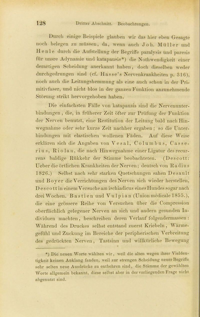 Durch einige Beispiele glauben wir das liier eben Gesagte noch belegen zu müssen, da, wenn auch Job. Müller und Heule durch die Aufstellung der Begriffe paralysis und paresis für unsre Adynamie und katapausis*) die Nothwendigkeit einer derartigen Scheidung anerkannt haben, docli dieselben weder durchgedrungen sind (cf. Hasse’s Nervenkrankheiten p. 316), noch auch die Leitungshemmung als eine auch schon in der Pri- mitivfaser, und nicht blos in der ganzen Funktion anzunehmende Störung strikt hervorgehoben haben. Die einfachsten Fälle von katapausis sind die Nervenunter- bindungen, die, in früherer Zeit öfter zur Prüfung der Funktion der Nerven benutzt, eine Restitution der Leitung bald nach Hin- wegnahme oder sehr kurze Zeit nachher ergaben; so die Unter- bindungen mit elastischen wollenen Fäden. Auf diese Weise erklären sich die Angaben von Vesal, Columbus, Gasse- rius, Rio lau, die nach Hinwegnahme einer Ligatur des recur- rens baldige Rükkehr der Stimme beobachteten. (Descott: Ueber die örtlichen Krankheiten der Nerven; deutsch von Ra dius 1826.) Selbst nach sehr starken Quetschungen sahen Desault und Boy er die Verrichtungen des Nerven sich wieder hersteilen, D e s c o 11 in einem Versuche am ischiadicus eines Hundes sogar nach drei Wochen. B a s t i e n und Vul p ian (Union medicale 1855.), die eine grössere Reihe von Versuchen über die Compression oberflächlich gelegener Nerven an sich und andern gesunden In- dividuen machten , beschreiben deren Verlauf folgendermassen : Während des Druckes selbst entstand zuerst Kriebeln, Wärme- gefühl und Zuckung im Bereiche der peripherischen Verbreitung des gedrückten Nerven, Tastsinn und willkürliche Bewegung *) Die neuen Worte wählten wir, weil die alten wegeu ihrer Vieldeu- tigkeit keinen Anklang fanden, weil zur strengen Scheidung neuer Begriffe sehr selten neue Ausdrücke zu entbehren sind, die Stämme der gewählten Worte allgemein bekannt, diese selbst aber in der vorliegenden Frage nicht abgenutzt sind.