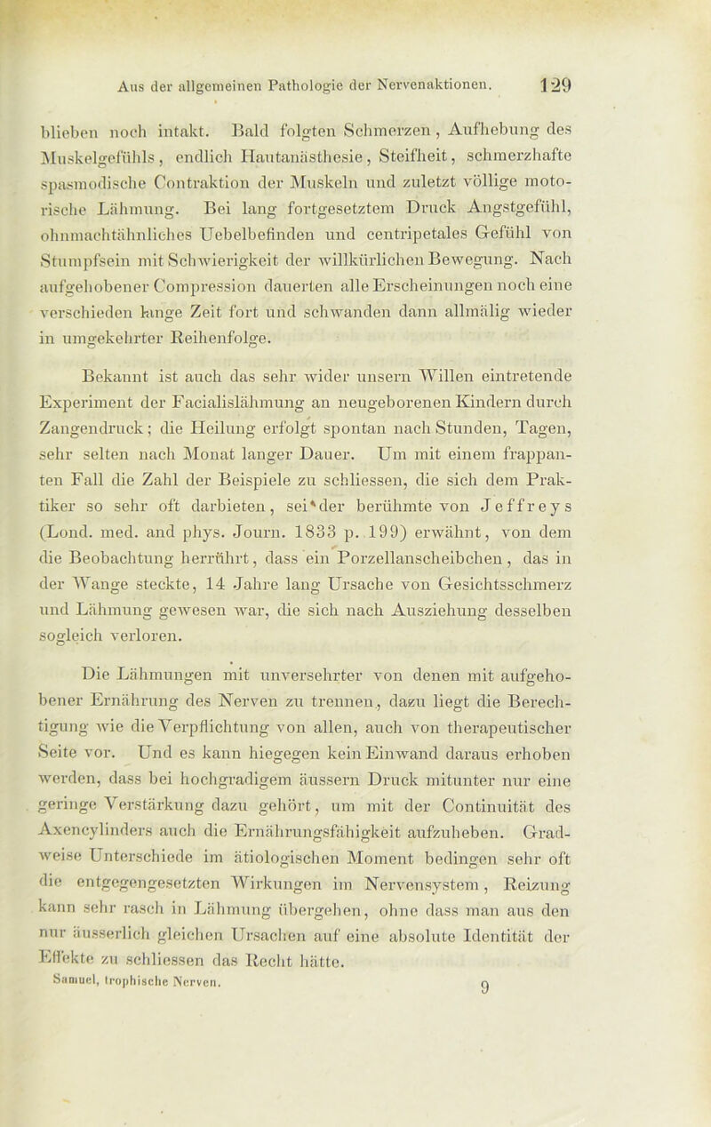 blieben noch intakt. Bald folgten Schmerzen , Aufhebung des Muskelgefühls, endlich Hautanästhesie, Steifheit, schmerzhafte spasmodische Contraktion der Muskeln und zuletzt völlige moto- rische Lähmung. Bei lang fortgesetztem Druck Angstgefühl, ohnmachtähnliehes Uebelbefinden und centripetales Gefühl von Stumpfsein mit Schwierigkeit der willkürlichen Bewegung. Nach aufgehobener Compression dauerten alle Erscheinungen noch eine verschieden hinge Zeit fort und schwanden dann allmälig wieder in umgekehrter Reihenfolge. Bekannt ist auch das sehr wider unsern Willen eintretende Experiment der Facialislähmung an neugeborenen Kindern durch Zangendruck; die Heilung erfolgt spontan nach Stunden, Tagen, sehr selten nach Monat langer Dauer. Um mit einem frappan- ten Fall die Zahl der Beispiele zu schliessen, die sich dem Prak- tiker so sehr oft darbieten, sei*der berühmte von Jeffreys (Lond. med. and phys. Journ. 1883 p. 199) erwähnt, von dem die Beobachtung herrührt, dass ein Porzellanscheibchen, das in der Wange steckte, 14 Jahre lang Ursache von Gesichtsschmerz und Lähmung gewesen war, die sich nach Ausziehung desselben sogleich verloren. Die Lähmungen mit unversehrter von denen mit aufgeho- bener Ernährung des Nerven zu trennen., dazu liegt die Berech- tigung wie die Verpflichtung von allen, auch von therapeutischer Seite vor. Und es kann hiegegen kein Einwand daraus erhoben werden, dass bei hochgradigem äussern Druck mitunter nur eine geringe Verstärkung dazu gehört, um mit der Continuität des Axencylinders auch die Ernährungsfähigkeit aufzuheben. Grad- weise Unterschiede im ätiologischen Moment bedingen sehr oft die entgegengesetzten Wirkungen im Nervensystem, Reizung kann sehr rasch in Lähmung übergehen, ohne dass man aus den nur äusserlich gleichen Ursachen auf eine absolute Identität der Effekte zu schliessen das Recht hätte. Samuel, trophisclic Nerven. 9