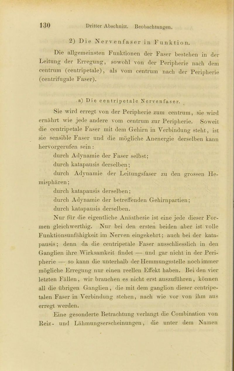 2) Die Nervenfaser in Funktion. Die allgemeinsten Funktionen der Faser bestehen in der Leitung der Erregung, sowohl von der Peripherie nach dem ccntrum (centripetale), als vom centrum nach der Peripherie (centrifugale Faser). a) Die centripetale Nervenfaser. Sie wird erregt von der Peripherie zum centrum, sie wird ernährt wie jede andere vom centrum zur Peripherie. Soweit die centripetale Faser mit dem Gehirn in Verbindung steht, ist sie sensible Faser und die mögliche Anenergie derselben kann hervorgerufen sein : durch Adynamie der Faser selbst; durch katapausis derselben; » durch Adynamie der Leitungsfaser zu den grossen He- misphären ; durch katapausis derselben; durch Adynamie der betreffenden Gehirnpartien; durch katapausis derselben. Nur für die eigentliche Anästhesie ist eine jede dieser For- men gleichwerthig. Nur bei den ersten beiden aber ist volle Funktionsunfähigkeit im Nerven eingekehrt; auch bei der kata- pausis ; denn da die centripetale Faser ausschliesslich in den Ganglien ihre Wirksamkeit findet — und gar nicht in der Peri- pherie — so kann die unterhalb der Hemmungsstelle noch immer mögliche Erregung nur einen reellen Effekt haben. Bei den vier letzten Fällen, wir brauchen es nicht erst auszuführen, können all die übrigen Ganglien , die mit dem ganglion dieser centripe- talen Faser in Verbindung stehen, nach Avie vor von ihm aus erregt werden. Eine gesonderte Betrachtung verlangt die Combination von Reiz- und Lähmungserscheinungen, die unter dem Namen