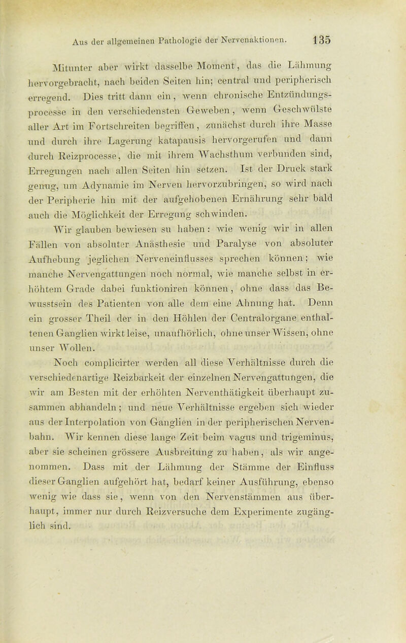 Mitunter aber wirkt dasselbe Moment, das die Lähmung liervorgebracht, nach beiden Seiten hin; cential und peiipheiisch erregend. Dies tritt dann ein, wenn chronische Entzündungs- processe in den verschiedensten Geweben, wenn Geschwülste aller Art im Fortschreiten begriffen, zunächst durch ihre Masse und durch ihre Lagerung katapausis hervorgerufen und dann durch Reizprocesse, die mit ihrem Wachsthum verbunden sind, Erre°-un<ren nach allen Seiten hin setzen. Ist der Druck stark O O genug, um Adynamie im Nerven hervorzubringen, so wird nach der Peripherie hin mit der aufgehobenen Ernährung sehr bald auch die Möglichkeit der Erregung schwinden. Wir glauben bewiesen su haben : wie wenig wir in allen Fällen von absoluter Anästhesie und Paralyse von absoluter Aufhebung jeglichen Nerveneinflusses sprechen können; wie manche Nervengattungen noch normal, wie manche selbst in er- höhtem Grade dabei funktioniren können, ohne dass das Be- wusstsein des Patienten von alle dem eine Ahnung hat. Denn ein grosser Theil der in den Höhlen der Centralorgane enthal- tenen Ganglien wirkt leise, unaufhörlich, ohne unser Wissen, ohne unser Wollen. Noch complicirter werden all diese Verhältnisse durch die verschiedenartige Reizbarkeit der einzelnen Nervengattungen, die wir am Besten mit der erhöhten Nerventhätigkeit überhaupt zu- sammen abhandeln; und neue Verhältnisse ergeben sich wieder aus der Interpolation von Ganglien in der peripherischen Nerven- bahn. Wir kennen diese lange Zeit beim vagus und trigeminus, aber sie scheinen grössere Ausbreitung zu haben, als wir ange- nommen. Dass mit der Lähmung der Stämme der Einfluss dieser Ganglien aufgehört hat, bedarf keiner Ausführung, ebenso wenig wie dass sie, wenn von den Nervenstämmen aus über- haupt, immer nur durch Reizversuche dem Experimente zugäng- lich sind.