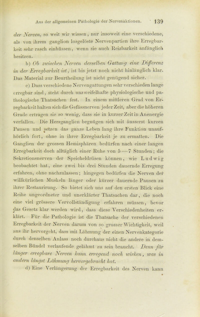 der Nerven, so weit wir wissen, nur insoweit eine verschiedene, als von ihrem ganglion losgelöste Nervenpartien ihre Erregbar- keit sehr rasch einbüssen, wenn sie auch Reizbarkeit anfänglich besitzen. b) Ob zwischen Nerven derselben Gattung eine Differenz in der Erregbarkeit ist, ist bis jetzt noch nicht hinlänglich klar. Das Material zur Beurtheilung ist nicht genügend sicher. c) Dass verschiedene Nervengattungen sehr verschieden lange erregbar sind, steht durch unzweifelhafte physiologische und pa- thologische Thatsachen fest. In einem mittleren Grad von Er- ö regbarkeit halten sich die Gefassnerven jeder Zeit, aber die höheren Grade ertragen sie so wenig, dass sie in kurzer Zeit in Anenergie verfallen. Die Herzganglien begnügen sich mit äusserst kurzen Pausen und setzen das ganze Leben lang ihre Funktion unauf- hörlich fort, ohne in ihrer Erregbarkeit je zu ermatten. Die Ganglien der grossen Hemisphären bedürfen nach einer langen Erregbarkeit doch alltäglich einer Ruhe von 5 — 7 Stunden; die Sekretionsnerven der Speicheldrüsen können, wie Ludwig beobachtet hat, eine zwei bis drei Stunden dauernde Erregung erfahren, ohne nachzulassen; hingegen bedürfen die Nerven der willkürlichen Muskeln länger oder kürzer dauernde Pausen zu ihrer Restaurirung. So bietet sich uns auf den ersten Blick eine Reihe ungeordneter und unerklärter Thatsachen dar, die noch eine viel grössere Vervollständigung erfahren müssen, bevor das Gesetz klar werden wird, dass diese Verschiedenheiten er- klärt. Für die Pathologie ist die Thatsache der verschiedenen Erregbarkeit der Nerven darum von so grosser Wichtigkeit, weil aus ihr hervorgeht, dass mit Lähmung der einen Nervenkategorie durch denselben Anlass noch durchaus nicht die andere in dem- selben Bündel verlaufende gelähmt zu sein braucht. Denn für länger erregbare Nerven kann erregend noch wirken, was in andern längst Lähmung hervorgebracht hat. d) Eine Verlängerung der Erregbarkeit des Nerven kann