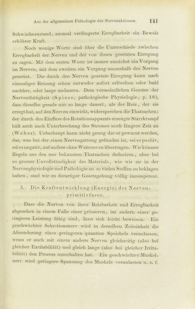 Schwächezustand, anomal verlängerte Erregbarkeit ein Beweis erhöhter Kraft. Noch wenige Worte sind über die Unterschiede zwischen Erregbarkeit der Nerven und der von ihnen gesetzten Erregung zu sagen. Mit dem ersten Worte ist immer zunächst ein Vorgang im Nerven, mit dem zweiten ein Vorgang ausserhalb des Nerven gemeint. Die durch den Nerven gesetzte Erregung kann nach einmaliger Reizung schon entweder sofort erlöschen oder bald nachher, oder lange andauern. Dem vermeintlichen Gesetze der Nerventhätigkeit (Spiess, pathologische Physiologie, p. 18), dass dieselbe gerade nur so lange dauert, als der Reiz, der sie erregt hat, auf den Nerven einwirkt, widersprechen dieThatsachen; der durch den Einfluss des Rotationsapparats erzeugte Starrkrampf hält auch nach Unterbrechung des Stromes noch längere Zeit an (W eber). Ueberliaupt kann nicht genug davor gewarnt werden, das, was bei der einen Nervengattung gefunden ist, sei es positiv, sei es negativ, auf andere ohne Weiteres zu übertragen. Wir können Regeln aus den uns bekannten Thatsachen deduciren, aber bei so grosser Unvollständigkeit des Materials, wie wir sie in der Nervenphysiologie und Pathologie an so vielen Stellen zu beklagen haben, sind wir zu derartiger Gesetzgebung völlig incompetent. 3. Die Kraftentwicklung (Energie) der Nerven- primitivfaser. Dass die Nerven von ihrer Reizbarkeit und Erregbarkeit abgesehen in einem Falle einer grösseren, im andern einer' ge- ringeren Leistung fähig sind, lässt sich leicht beweisen. Ein geschwächter Sekretionsnerv wird in derselben Zeiteinheit die Absonderung eines geringeren quantum Speichels veranlassen, wenn er auch mit einem andern Nerven gleichzeitig (also bei gleicher Excitabilität) und gleich lange (also bei gleicher Irrita- bilität) den Process unterhalten hat. Ein geschwächter Muskel- nerv wird geringere Spannnng des Muskels veranlassen u. s. f.