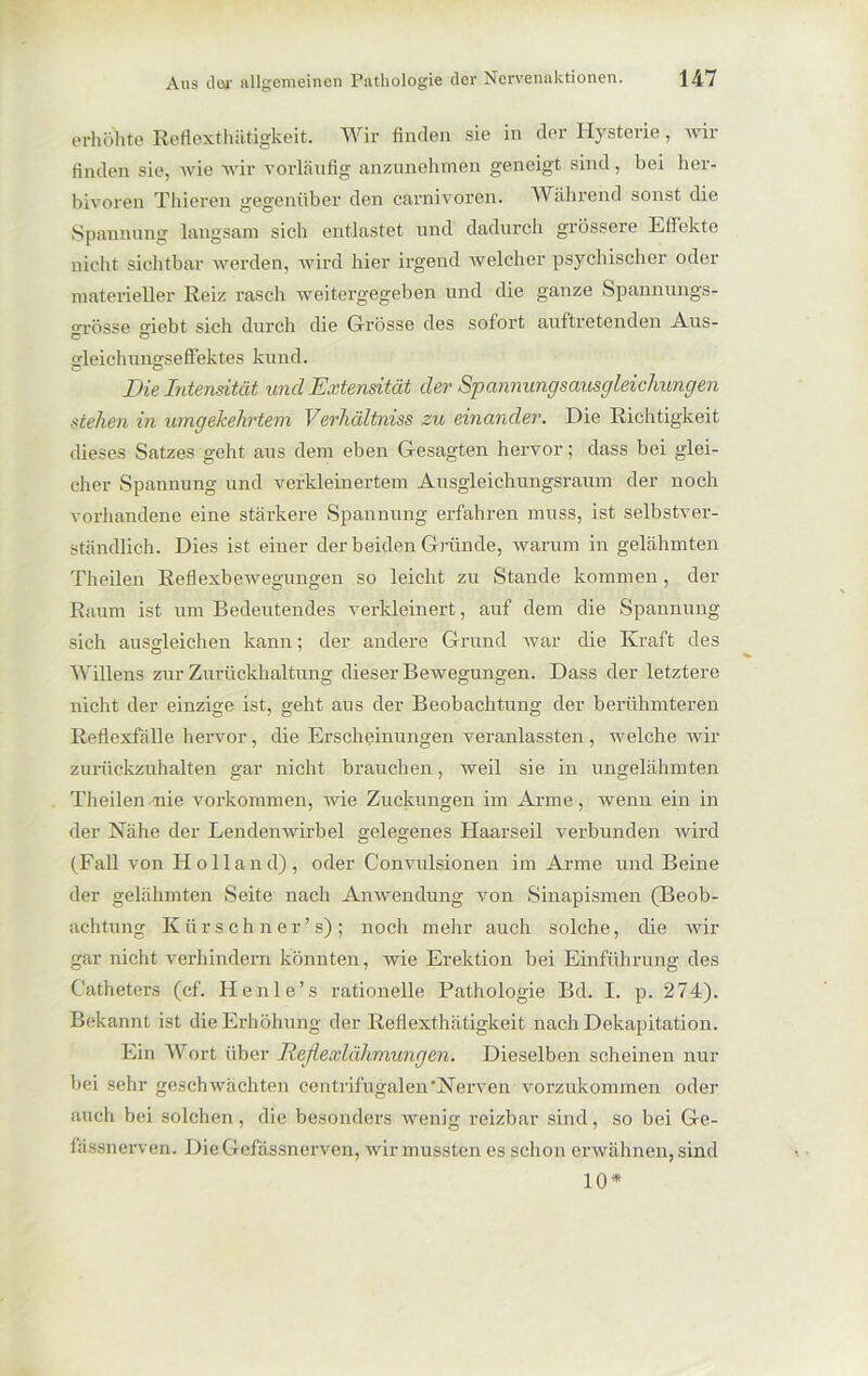 erhöhte Reflexthätigkeit. Wir finden sie in der Hysterie, wir finden sie, wie wir vorläufig anzunehmen geneigt sind, bei her- bivoren Thieren gegenüber den carnivoren. Während sonst die Spannung langsam sich entlastet und dadurch grössere EHekte nicht sichtbar werden, wird hier irgend welcher psychischer oder materieller Reiz rasch weitergegeben und die ganze Spannungs- grösse giebt sich durch die Grösse des sofort auftretenden Aus- gleichungseffektes ku nd. Die Intensität und Extensität der Spannungsausgleichungen stehen in umgekehrtem Verhältniss zu einander. Die Richtigkeit dieses Satzes geht aus dem eben Gesagten hervor; dass bei glei- cher Spannung und verkleinertem Ausgleichungsraum der noch vorhandene eine stärkere Spannung erfahren muss, ist selbstver- ständlich. Dies ist einer der beiden Gründe, warum in gelähmten Theilen Reflexbewegungen so leicht zu Stande kommen , der Raum ist um Bedeutendes verkleinert, auf dem die Spannung sich ausgleichen kann; der andere Grund war die Kraft des Willens zur Zurückhaltung dieser Bewegungen. Dass der letztere nicht der einzige ist, geht aus der Beobachtung der berühmteren Reflexfälle hervor, die Erscheinungen veranlassten , welche wir zurückzuhalten gar nicht brauchen, weil sie in ungelähmten Theilen nie Vorkommen, wie Zuckungen im Arme, wenn ein in der Nähe der Lendenwirbel gelegenes Haarseil verbunden wird (Fall von Holland)., oder Convulsionen im Arme und Beine der gelähmten Seite nach Anwendung von Sinapismen (Beob- achtung Kür sehn er ’ s) ; noch mehr auch solche, die wir gar nicht verhindern könnten, wie Erektion bei Einführung des Catheters (cf. Henle’s rationelle Pathologie Bd. I. p. 274). Bekannt ist die Erhöhung der Reflexthätigkeit nach Dekapitation. Ein Wort über Reflexlähmungen. Dieselben scheinen nur bei sehr geschwächten centrifugalen'Nerven vorzukommen oder auch bei solchen, die besonders wenig reizbar sind, so bei Ge- lässnerven. DieGefässnerven, wir mussten es schon erwähnen, sind 10*
