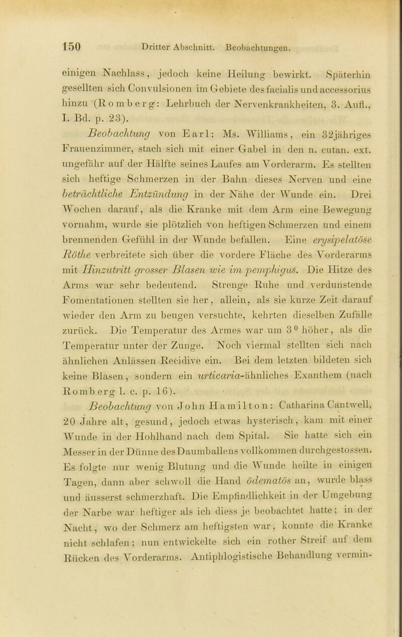 einigen Nachlass, jedoch keine Heilung bewirkt. Späterhin gesellten sich Convnlsionen im Gebiete des facialis und accessorius hinzu (Romberg: Lehrbuch der Nervenkrankheiten, 3. Auf!., I. Bd. p. 23). Beobachtung von Earl: Ms. Williams, ein 32jähriges Frauenzimmer, stach sich mit einer Gabel in den n. cutan. ext. ungefähr auf der Hälfte seines Laufes am Vorderarm. Es stellten sich heftige Schmerzen in der Bahn dieses Nerven und eine beträchtliche Entzündung in der Nähe der Wunde ein. Drei Wochen darauf, als die Kranke mit dem Arm eine Bewegung vornahm, wurde sie plötzlich von heftigen Schmerzen und einem brennenden Gefühl in der Wunde befallen. Eine erysipelatöse Röthe verbreitete sich über die vordere Fläche des Vorderarms mit Hinzutritt grosser Blasen wie im pemphigus. Die Hitze des Arms war sehr bedeutend. Strenge Ruhe und verdunstende Fomentationen stellten sie her, allein, als sie kurze Zeit darauf wieder den Arm zu beugen versuchte, kehrten dieselben Zufälle zurück. Die Temperatur des Armes war um 3 0 höher, als die Temperatur unter der Zunge. Noch viermal stellten sich nach ähnlichen Anlässen Recidive ein. Bei dem letzten bildeten sich keine Blasen, sondern ein wrfo'cana-ähnliches Exanthem (nach Romb.erg 1. c. p. 16). Beobachtung von J ohn Hamilton: Catharina Cantwell, 20 Jahre alt, gesund, jedoch etwas hysterisch, kam mit einer Wunde in der Hohlhand nach dem Spital. Sie hatte sich ein Messer in der Dünne des Daumballens vollkommen durchgestossen. Es folgte nur wenig Blutung und die V unde heilte in einigen Tagen, dann aber schwoll die Hand ödematös an, wurde bhiss und äusserst schmerzhaft. Die Empfindlichkeit in der Umgebung der Narbe war heftiger als ich diess je beobachtet hatte; in der Nacht, wo der Schmerz am heftigsten war, konnte die Kranke nicht schlafen; nun entwickelte sich ein rother Streif auf dem Rücken des Vorderarms. Antiphlogistische Behandlung vermin-