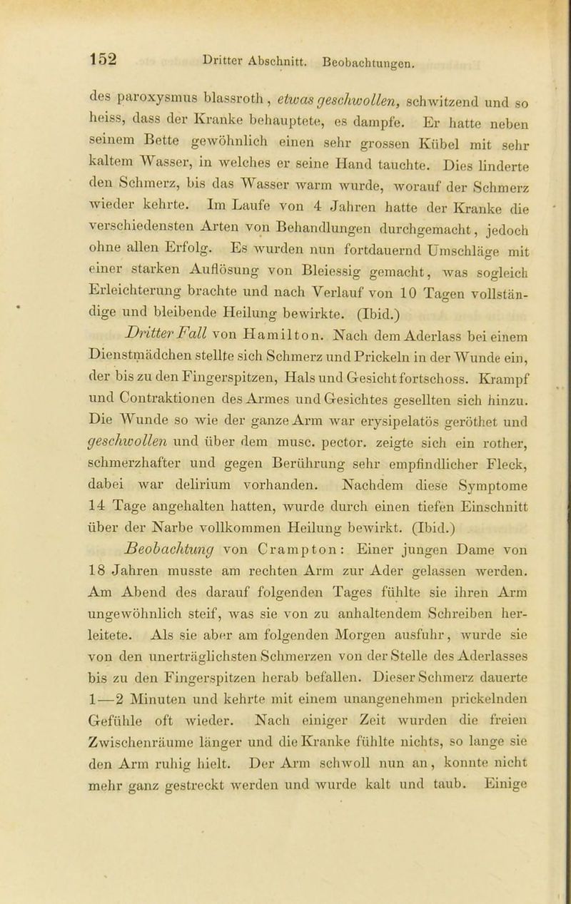 dos paioxysmus blassroth , etwas geschwollen, schwitzend und so heiss, dass der Kranke behauptete* es dampfe. Er hatte neben seinem Bette gewöhnlich einen sehr grossen Kübel mit sehr kaltem Wasser, in welches er seine Hand tauchte. Dies linderte den Schmelz, bis das Wasser warm wurde, worauf der Schmerz wiedei kehlte. Im Kaufe von 4 Jahren hatte der Kranke die verschiedensten Arten von Behandlungen durchgemacht, jedoch ohne allen Erfolg. Es wurden nun fortdauernd Umschläo-e mit einer starken Auflösung von Bleiessig gemacht, was sogleich Erleichterung brachte und nach Verlauf von 10 Tagen vollstän- dige und bleibende Heilung bewirkte. (Ibid.) Dritter Fall von Hamilton. Nach dem Aderlass bei einem Dienstmädchen stellte sich Schmerz und Prickeln in der Wunde ein, der bis zu den Fingerspitzen, Hals und Gesicht fortschoss. Krampf und Contraktionen des Armes und Gesichtes gesellten sich hinzu. Die Wunde so wie der ganze Arm war erysipelatös geröthet und geschwollen und über dem musc. pector. zeigte sich ein rother, schmerzhafter und gegen Berührung sehr empfindlicher Fleck, dabei war delirium vorhanden. Nachdem diese Symptome 14 Tage angehalten hatten, wurde durch einen tiefen Einschnitt über der Narbe vollkommen Heilung bewirkt. (Ibid.) Beobachtung von Crampton: Einer jungen Dame von 18 Jahren musste am rechten Arm zur Ader gelassen werden. Am Abend des darauf folgenden Tages fühlte sie ihren Arm ungewöhnlich steif, was sie von zu anhaltendem Schreiben her- leitete. Als sie aber am folgenden Morgen ausfuhr, wurde sie von den unerträglichsten Schmerzen von der Stelle des Aderlasses bis zu den Fingerspitzen herab befallen. Dieser Schmerz dauerte 1—2 Minuten und kehrte mit einem unangenehmen prickelnden Gefühle oft wieder. Nach einiger Zeit wurden die freien Zwischenräume länger und die Kranke fühlte nichts, so lange sie den Arm ruhig hielt. Der Arm schwoll nun an, konnte nicht mehr ganz gestreckt werden und wurde kalt und taub. Einige