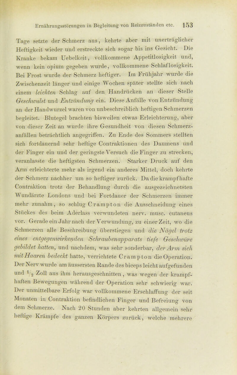 Tage setzte der Schmerz aus, kehrte aber mit unerträglicher Heftigkeit wieder und erstreckte sich sogar bis ins Gesicht. Die Kranke bekam Uebelkoit, vollkommene Appetitlosigkeit und, wenn kein opium gegeben wurde, vollkommene Schlaflosigkeit. Bei Frost wurde der Schmerz heftiger. Im Frühjahr wurde die Zwischenzeit länger und einige Wochen später stellte sich nach einem leichten Schlag auf den Handrücken an dieser Stelle Geschumlst und Entzündung ein. Diese Anfälle von Entzündung an der Handwurzel waren von unbeschreiblich heftigen Schmerzen begleitet. Blutegel brachten bisweilen etwas Erleichterung, aber von dieser Zeit an wurde ihre Gesundheit von diesen Schmerz- anfällen beträchtlich angegriffen. Zu Ende des Sommers stellten sich fortdauernd sehr heftige Contraktionen des Daumens und der Finger ein und der geringste Versuch die Finger zu strecken, veranlasste die heftigsten Schmerzen. Starker Druck auf den Arm erleichterte mehr als irgend ein anderes Mittel, doch kehrte der Schmerz nachher um so heftiger zurück. Da die krampfhafte Contraktion trotz der Behandlung durch die ausgezeichnetsten Wundärzte Londons und bei Fortdauer der Schmerzen immer mehr zunahm, so schlug Crampton die Ausschneidung eines Stückes des beim Aderlass verwundeten nerv. musc. cutaneus vor. Gerade ein Jahr nach der Verwundung, zu einer Zeit, wo die Schmerzen alle Beschreibung überstiegen und die Nägel trotz eines entgegemuirkenden Schraubenapparats tiefe Geschwüre gebildet hatten, und nachdem, was sehr sonderbar, der Arm sich mit Haaren bedeckt hatte, verrichtete Cr am p ton die Operation. Der Iv erv wurde am äussersten Rande des biceps leicht aufgefunden und 1 2 Zoll aus ihm herausgeschnitten, was wegen der krampf- haften Bewegungen während der Operation sehr schwierig war. Der unmittelbare Erfolg war vollkommene Erschlaffung der seit Monaten in Contraktion befindlichen Finjjer und Befreiung von dem Schmerze. Nach 20 Stunden aber kehrten allgemein sehr heftige Krämpfe des ganzen Körpers zurück, welche mehrere