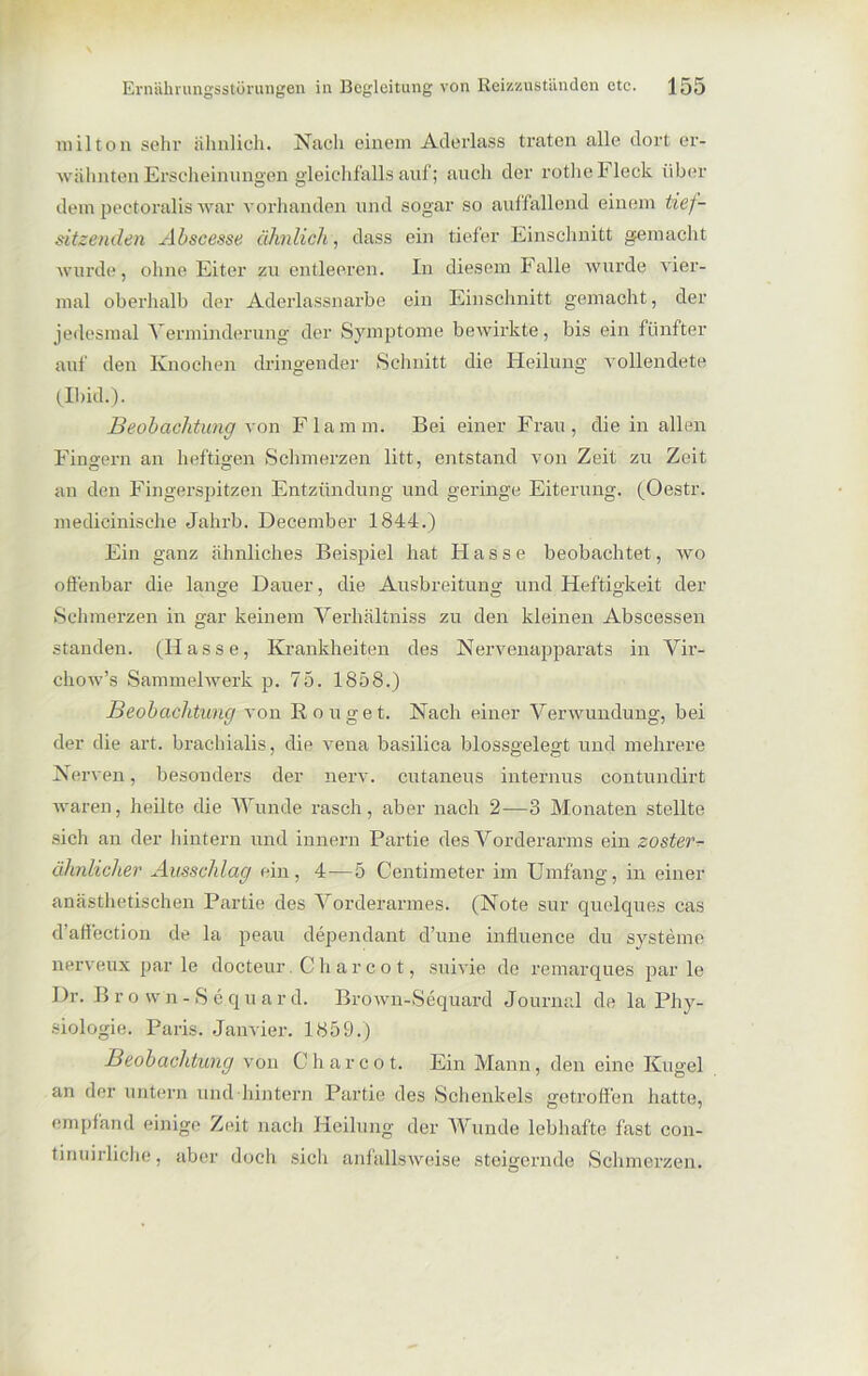 milton sehr ähnlich. Nach einem Aderlass traten alle dort er- wähnten Erscheinungen gleichfalls auf; auch der rothe Fleck über dem peotoralis war vorhanden und sogar so auffallend einem tief- sitzenden Abscesse ähnlich, dass ein tiefer Einschnitt gemacht wurde, ohne Eiter zu entleeren. In diesem Falle wurde vier- mal oberhalb der Aderlassnarbe ein Einschnitt gemacht, der jedesmal Verminderung der Symptome bewirkte, bis ein fünfter auf den Knochen dringender Schnitt die Heilung vollendete (Ibid.). Beobachtung von Flamin. Bei einer Frau, die in allen Fingern an heftigen Schmerzen litt, entstand von Zeit zu Zeit an den Fingerspitzen Entzündung und geringe Eiterung. (Oestr. medieinische Jahrb. December 1844.) Ein ganz ähnliches Beispiel hat Hasse beobachtet, wo offenbar die lange Dauer, die Ausbreitung und Heftigkeit der Schmerzen in gar keinem Verliältniss zu den kleinen Abscessen standen. (Hasse, Krankheiten des Nervenapparats in Vir- eliow’s Sammelwerk p. 75. 1858.) Beobachtung von Rouget. Nach einer Verwundung, bei der die art. brachialis, die vena basilica blossgelegt und mehrere Nerven, besonders der nerv, cutaneus internus contundirt waren, heilte die Wunde rasch, aber nach 2—3 Monaten stellte sich an der hintern und innern Partie des Vorderarms ein zosterr ähnlicher Ausschlag ein, 4—5 Centimeter im Umfang, in einer anästhetischen Partie des Vorderarmes. (Note sur quelques cas d’affection de la peau dependant d’une influence du Systeme nerveux parle docteur. Ch a r c o t, suivie de remarques parle Dr. B r o vvn - S e qu a r d. Brown-Sequard Journal de la Phy- siologie. Paris. Janvier. 1859.) Beobachtung von C h a r c o t. Ein Mann, den eine Kugel an der untern und hintern Partie des Schenkels getroffen hatte, empfand einige Zeit nach Heilung der Wunde lebhafte fast con- tinuirliche, aber doch sich anfallsweise steigernde Schmerzen.