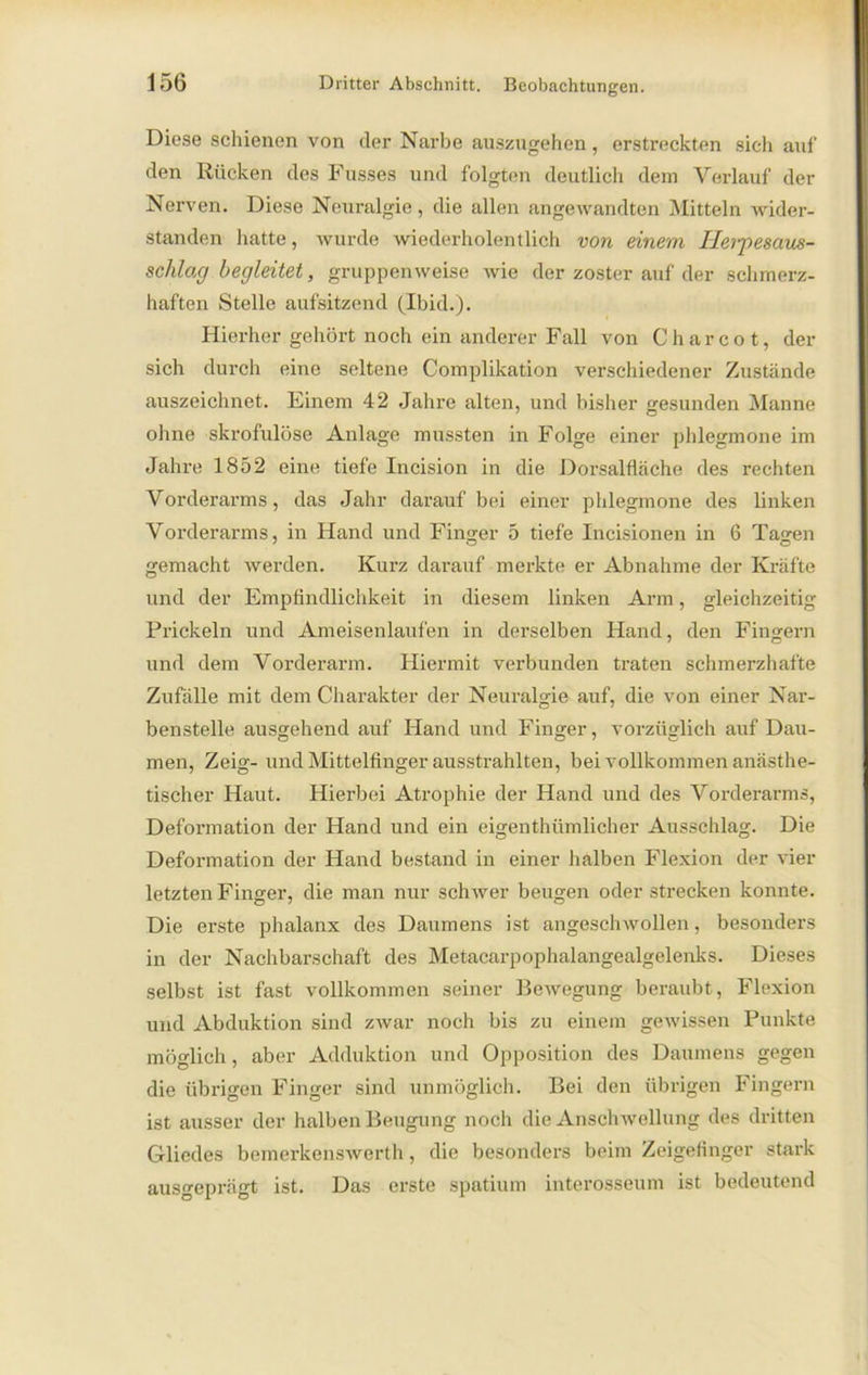 Diese schienen von der Narbe auszugehen, erstreckten sich auf den Rücken des Fusses und folgten deutlich dem Verlauf der Nerven. Diese Neuralgie, die allen angewandten Mitteln wider- standen hatte, wurde wiederholentlich von einem Ilerpesaus- schlag begleitet, gruppenweise wie der zoster auf der schmerz- haften Stelle aufsitzend (Ibid.). Hierher gehört noch ein anderer Fall von C h a r c o t, der sich durch eine seltene Complikation verschiedener Zustände auszeichnet. Einem 42 Jahre alten, und bisher gesunden Manne ohne skrofulöse Anlage mussten in Folge einer phlegmone im Jahre 1852 eine tiefe Incision in die Dorsalfläche des rechten Vorderarms, das Jahr darauf bei einer phlegmone des linken Vorderarms, in Hand und Finger 5 tiefe Incisionen in 6 Tagen gemacht werden. Kurz darauf merkte er Abnahme der Kräfte und der Empfindlichkeit in diesem linken Arm, gleichzeitig Prickeln und Ameisenlaufen in derselben Hand, den Fingern und dem Vorderarm. Hiermit verbunden traten schmerzhafte Zufälle mit dem Charakter der Neuralgie auf, die von einer Nar- benstelle ausgehend auf Hand und Finger, vorzüglich auf Dau- men, Zeig- und Mittelfinger ausstrahlten, bei vollkommen anästhe- tischer Haut. Hierbei Atrophie der Hand und des Vorderarms, Deformation der Hand und ein eigenthümlicher Ausschlag. Die Deformation der Hand bestand in einer halben Flexion der vier letzten Finger, die man nur schwer beugen oder strecken konnte. Die erste phalanx des Daumens ist angeschwollen, besonders in der Nachbarschaft des Metacarpophalangealgelenks. Dieses selbst ist fast vollkommen seiner Bewegung beraubt, Flexion und Abduktion sind zwar noch bis zu einem gewissen Punkte möglich, aber Adduktion und Opposition des Daumens gegen die übrigen Finger sind unmöglich. Bei den übrigen Fingern ist ausser der halben Beugung noch die Anschwellung des dritten Gliedes bemerkenswert!», die besonders beim Zeigefinger stark ausgeprägt ist. Das erste spatium interosseum ist bedeutend