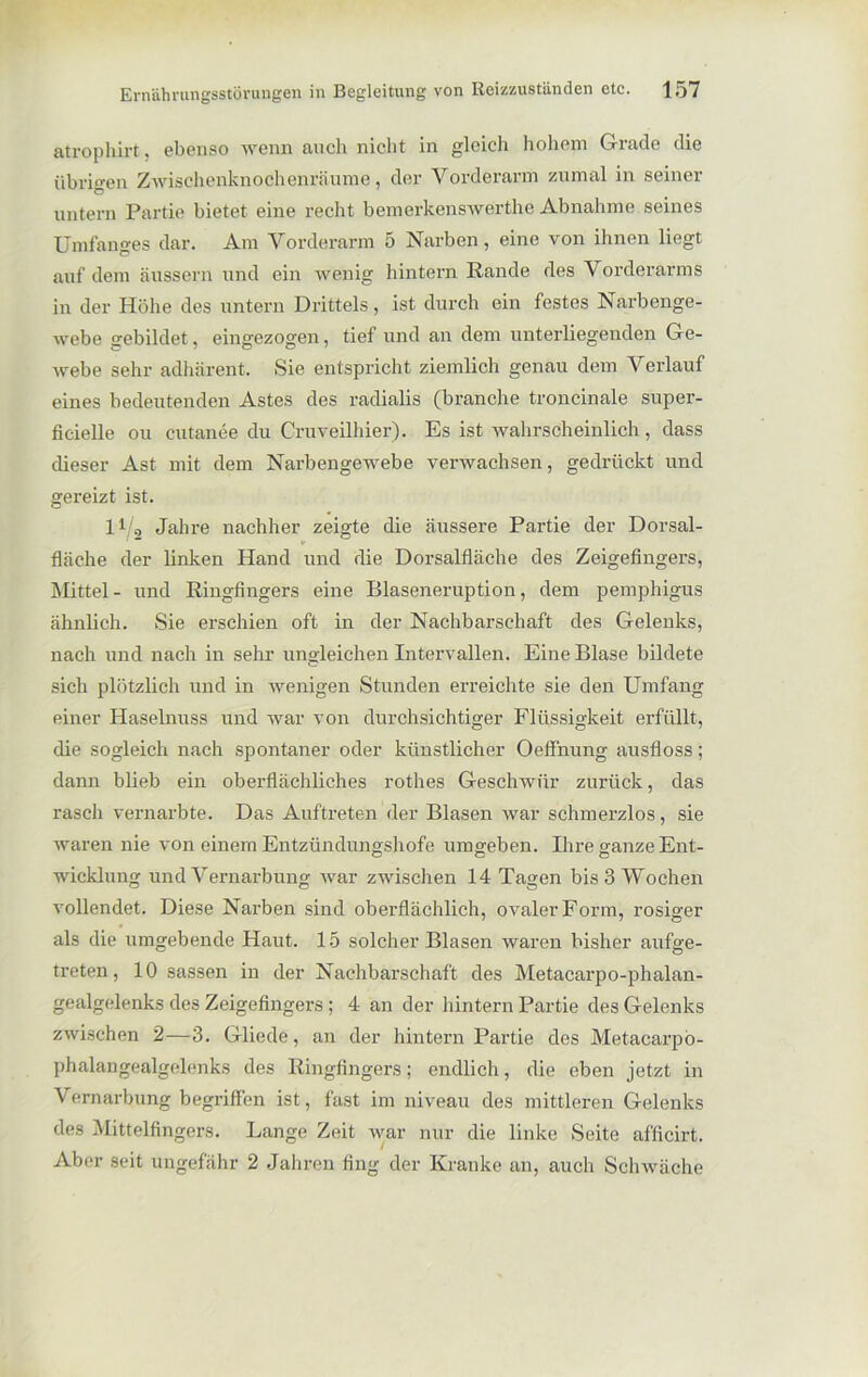 atrophirt, ebenso wenn auch nicht in gleich hohem Grade die übrigen Zwischenknochenräume, der Vorderarm zumal in seiner untern Partie bietet eine recht bemerkenswerthe Abnahme seines Umfanges dar. Am Vorderarm 5 Narben, eine von ihnen liegt auf dem äussern und ein wenig hintern Rande des Vorderarms in der Höhe des untern Drittels, ist durch ein festes Narbenge- webe gebildet, eingezogen, tief und an dem unterliegenden Ge- webe sehr adhärent. Sie entspricht ziemlich genau dem V erlauf eines bedeutenden Astes des radialis (brauche troncinale super- ficielle ou cutanee du Cruveilhier). Es ist wahrscheinlich, dass dieser Ast mit dem Narbengewebe verwachsen, gedrückt und gereizt ist. 11 0 Jahre nachher zeigte die äussere Partie der Dorsal- fläche der linken Hand und die Dorsalfläche des Zeigefingers, Mittel- und Ringfingers eine Blaseneruption, dem pemphigus ähnlich. Sie erschien oft in der Nachbarschaft des Gelenks, nach und nach in sehr ungleichen Intervallen. Eine Blase bildete sich plötzlich und in wenigen Stunden erreichte sie den Umfang einer Haselnuss und war von durchsichtiger Flüssigkeit erfüllt, die sogleich nach spontaner oder künstlicher Oeffnung ausfloss; dann blieb ein oberflächliches rothes Geschwür zurück, das rasch vernarbte. Das Auftreten der Blasen war schmerzlos, sie waren nie von einem Entzündungshofe umgeben. Ihre ganze Ent- wicklung und Vernarbung war zwischen 14 Tagen bis 3 Wochen vollendet. Diese Narben sind oberflächlich, ovaler Form, rosiger als die umgebende Haut. 15 solcher Blasen waren bisher aufge- treten, 10 sassen in der Nachbarschaft des Metacarpo-phalan- gealgelenks des Zeigefingers ; 4 an der hintern Partie des Gelenks zwischen 2—3. Gliede, an der hintern Partie des Metacarpö- phalangealgelenks des Ringfingers; endlich, die eben jetzt in Vernarbung begriffen ist, fast im niveau des mittleren Gelenks des Mittelfingers. Lange Zeit war nur die linke Seite aflicirt. Aber seit ungefähr 2 Jahren fing der Kranke an, auch Schwäche