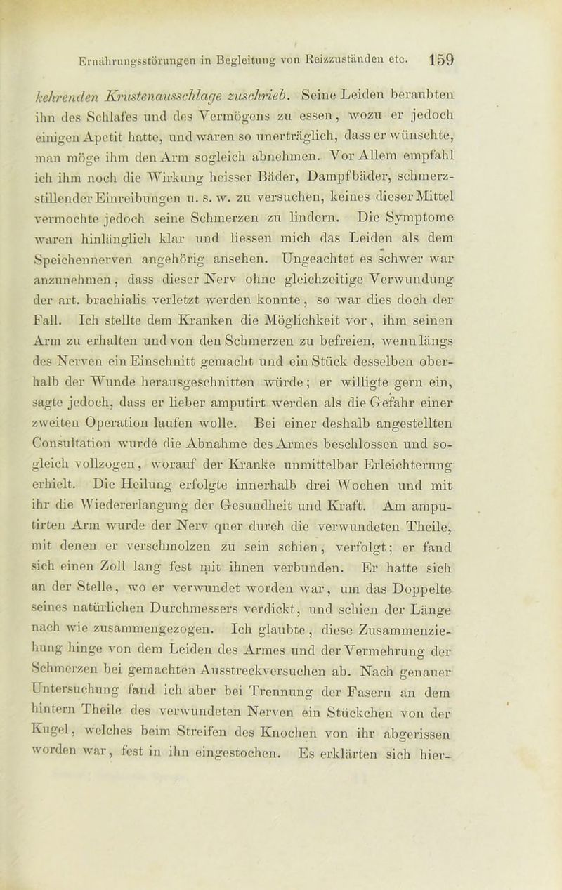 kehrenden Krustenausschlage zuschrieb. Seine Leiden beraubten ihn des Schlaffes und des Vermögens zu essen, wozu er jedoch einigen Apetit hatte, und waren so unerträglich, dass er wünschte, man möge ihm den Arm sogleich abnehmen. Vor Allem empfahl ich ihm noch die Wirkung heisser Bäder, Dampfbäder, schmerz- stillender Einreibungen u. s. w. zu versuchen, keines dieser Mittel vermochte jedoch seine Schmerzen zu lindern. Die Symptome waren hinlänglich klar und Hessen mich das Leiden als dem Speichennerven angehörig ansehen. Ungeachtet es schwer war anzunehmen, dass dieser Nerv ohne gleichzeitige Verwundung der art. brachialis verletzt werden konnte, so war dies doch der Fall. Ich stellte dem Kranken die Möglichkeit vor, ihm seinen Arm zu erhalten und von den Schmerzen zu befreien, wenn längs des Nerven ein Einschnitt gemacht und ein Stück desselben ober- halb der Wunde herausgeschnitten würde; er willigte gern ein, sagte jedoch, dass er lieber amputirt werden als die Gefahr einer zweiten Operation laufen wolle. Bei einer deshalb angestellten C’onsultation wurde die Abnahme des Armes beschlossen und so- gleich vollzogen, worauf der Kranke unmittelbar Erleichterung erhielt. Die Heilung erfolgte innerhalb drei Wochen und mit ihr die Wiedererlangung der Gesundheit und Kraft. Am ampu- tirten Arm wurde der Nerv quer durch die verwundeten Theile, mit denen er verschmolzen zu sein schien, verfolgt; er fand sieh einen Zoll lang fest mit ihnen verbunden. Er hatte sich an der Stelle, wo er verwundet worden war, um das Doppelte seines natürlichen Durchmessers verdickt, und schien der Länge nach wie zusammengezogen. Ich glaubte , diese Zusammenzie- hung hinge von dem Leiden des Armes und der Vermehrung der Schmerzen bei gemachten Ausstreckversuchen ab. Nach genauer Untersuchung fand ich aber bei Trennung der Fasern an dem hintern I heile des verwundeten Nerven ein Stückchen von der Kugel, welches beim Streifen des Knochen von ihr abgerissen worden war, fest in ihn eingestochen. Es erklärten sich hier-