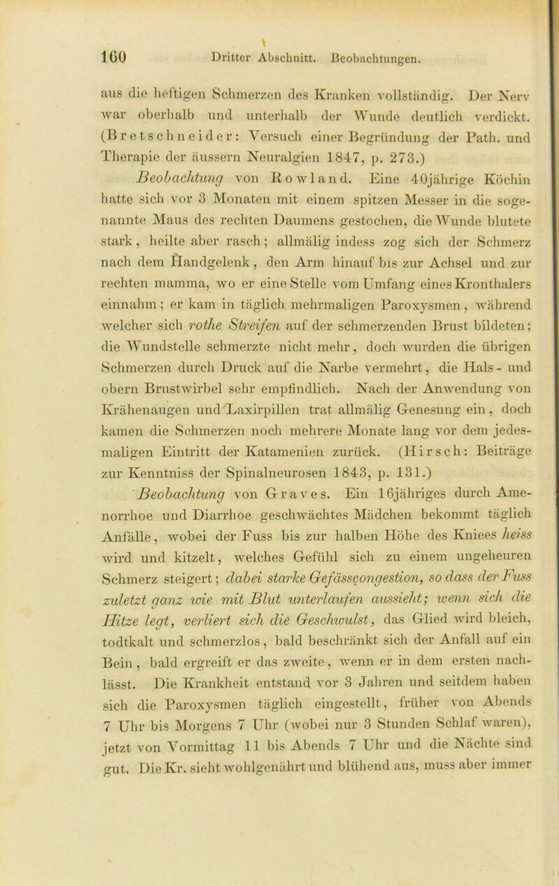 aus die heftigen Schmerzen des Kranken vollständig. Der Nerv war oberhalb und unterhalb der Wunde deutlich verdickt. (Bretschneider: Yersuch einer Begründung der Path. und Therapie der äussern Neuralgien 1847, p. 273.) Beobachtung von Rowland. Eine 40jährige Köchin hatte sich vor 3 Monaten mit einem spitzen Messer in die soge- nannte Maus des rechten Daumens gestochen, die Wunde blutete stark, heilte aber rasch; allmälig indess zog sich der Schmerz nach dem Handgelenk , den Arm hinauf bis zur Achsel und zur rechten mamma, wo er eine Stelle vom Umfang eines Kronthalers einnahm; er kam in täglich mehrmaligen Paroxysmen, während welcher sich rothe Streifen auf der schmerzenden Brust bildeten; die Wundstelle schmerzte nicht mehr, doch wurden die übrigen Schmerzen durch Druck auf die Narbe vermehrt, die Hals - und obern Brustwirbel sehr empfindlich. Nach der Anwendung von Krähenaugen und'Laxirpillen trat allmälig Genesung ein, doch kamen die Schmerzen noch mehrere Monate lang vor dem jedes- maligen Eintritt der Katamenien zurück. (Hirsch: Beiträge zur Kenntniss der Spinalneurosen 1843, p. 131.) Beobachtung von Graves. Ein lfijähriges durch Ame- norrhoe und Diarrhoe geschwächtes Mädchen bekommt täglich Anfälle, wobei der Fuss bis zur halben Höhe des Kniees heiss wird und kitzelt, welches Gefühl sich zu einem ungeheuren Schmerz steigert ; dabei starke Gefässcongestion, so dass der Fuss zuletzt ganz wie mit Blut unterlaufen aussieht; wenn sich die Hitze legt, verliert sich die Geschiuulst, das Glied wird bleich, todtkalt und schmerzlos, bald beschränkt sich der Anfall auf ein Bein, bald ergreift er das zweite, wenn er in dem ersten nach- lässt. Die Krankheit entstand vor 3 Jahren und seitdem haben sich die Paroxysmen täglich eingestellt, früher von Abends 7 Uhr bis Morgens 7 Uhr (wobei nur 3 Stunden Schlaf waren), jetzt von Vormittag 11 bis Abends 7 Uhr und die Nächte sind gut. Die Kr. sieht wohlgenährt und blühend aus, muss aber immer