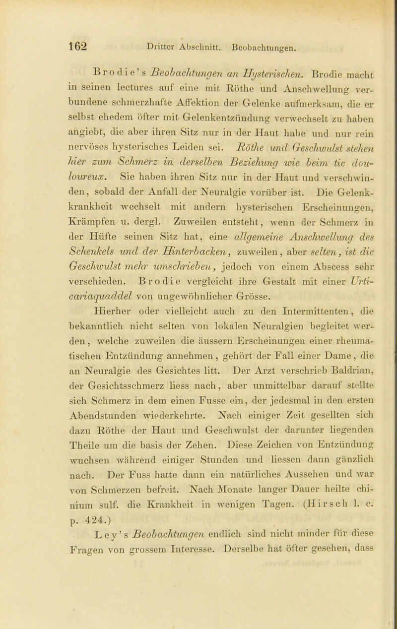Brodie’s Beobachtungen an Hysterischen. Brodie macht in seinen lectures auf eine mit Röthe und Anschwellung ver- bundene schmerzhafte Affektion der Gelenke aufmerksam, die er selbst ehedem öfter mit Gelenkentzündung verwechselt zu haben angiebt, die aber ihren Sitz nur in der Haut halte und nur rein nervöses hysterisches Leiden sei. Röthe und Geschiuulst stehen hier zum Schmerz in derselben Beziehung wie beim tic clou- loureux. Sie haben ihren Sitz nur in der Haut und verschwin- den, sobald der Anfall der Neuralgie vorüber ist. Die Gelenk- krankheit wechselt mit andern hysterischen Erscheinungen, Krämpfen u. clergl. Zuweilen entsteht, wenn der Schmerz in der Hüfte seinen Sitz hat, eine allgemeine Anschwellung des Schenkels und der Hinterbacken, zuweilen, aber selten, ist die Geschwulst mehr umschrieben, jedoch von einem Abscess sehr verschieden. Brodie vergleicht ihre Gestalt mit einer Urti- cariaquadclel von ungewöhnlicher Grösse. Hierher oder vielleicht auch zu den Intermittenten, die bekanntlich nicht selten von lokalen Neuralgien begleitet wer- den , welche zuweilen die äussern Erscheinungen einer rheuma- tischen Entzündung annehmen, gehört der Fall einer Dame, die an Neuralgie des Gesichtes litt. Der Arzt verschrieb Baldrian, der Gesichtsschmerz liess nach, aber unmittelbar darauf stellte sich Schmerz in dem einen Fusse ein, der jedesmal in den ersten Abendstunden wiederkehrte. Nach einiger Zeit gesellten sich dazu Röthe der Haut und Geschwulst der darunter liegenden Theile um die basis der Zehen. Diese Zeichen von Entzündung wuchsen während einiger Stunden und Hessen dann gänzlich nach. Der Fuss hatte dann ein natürliches Aussehen und war von Schmerzen befreit. Nach Monate langer Dauer heilte chi- nium sulf. die Krankheit in wenigen Tagen. (Hirsch 1. c. p. 424.) Ley’s Beobachtungen endlich sind nicht minder für diese Fragen von grossem Interesse. Derselbe hat öfter gesehen, dass