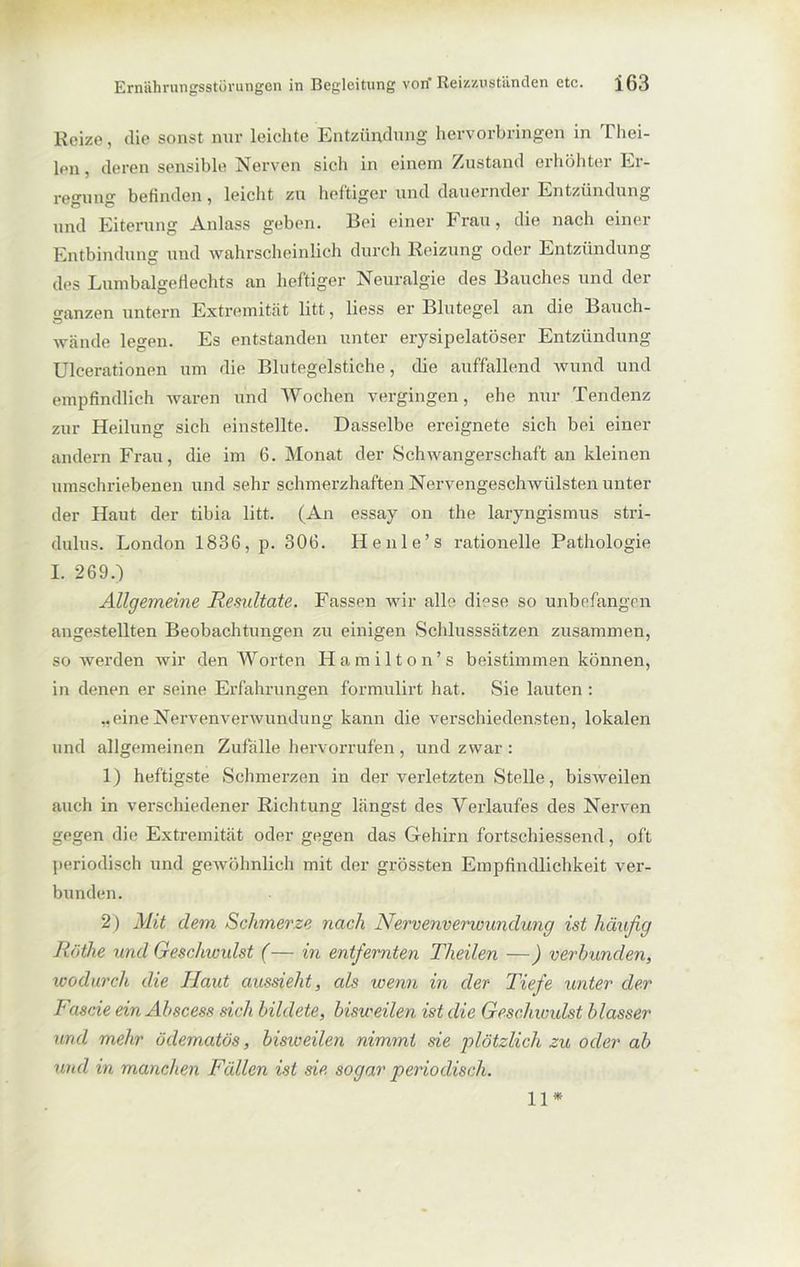 Reize, die sonst nur leichte Entzündung hervorbringen in Thei- lon, deren sensible Nerven sich in einem Zustand erhöhter Er- regung befinden, leicht zu heftiger und dauernder Entzündung und Eiterung Anlass geben. Bei einer Frau, die nach einer Entbindung und wahrscheinlich durch Reizung oder Entzündung des Lumbalgeflechts an heftiger Neuralgie des Bauches und der ganzen untern Extremität litt, liess er Blutegel an die Bauch- wände legen. Es entstanden unter erysipelatöser Entzündung Ulcerationen um die Blutegelstiche, die auffallend wund und empfindlich waren und Wochen vergingen, ehe nur Tendenz zur Heilung sich einstellte. Dasselbe ereignete sich bei einer andern Frau, die im 6. Monat der Schwangerschaft an kleinen umschriebenen und sehr schmerzhaften Nervengeschwülsten unter der Haut der tibia litt. (An essay on the laryngismus stri- dulus. London 1836, p. 306. Henle’s rationelle Pathologie I. 269.) Allgemeine Resultate. Fassen wir alle diese so unbefangen angestellten Beobachtungen zu einigen Schlusssätzen zusammen, so werden wir den Worten Hamilton’s beistimmen können, in denen er seine Erfahrungen formulirt hat. Sie lauten : „eine Nervenverwundung kann die verschiedensten, lokalen und allgemeinen Zufälle hervorrufen , und zwar : 1) heftigste Schmerzen in der verletzten Stelle, bisweilen auch in verschiedener Richtung längst des Verlaufes des Nerven gegen die Extremität oder gegen das Gehirn fortschiessend, oft periodisch und gewöhnlich mit der grössten Empfindlichkeit ver- bunden. 2 ) Mit dem Schmerze nach Nervenverwundung ist häufig Röthe und Geschwidst (— in entfernten Theilen —) verbunden, wodurch die Haut aussieht, als wenn in der Tiefe unter der Fascie ein Abscess sich bildete, bisweilen ist die Geschwulst blasser und mehr öclematös, bisweilen nimmt sie plötzlich zu oder ab und in manchen Fällen ist sie sogar periodisch. 11*