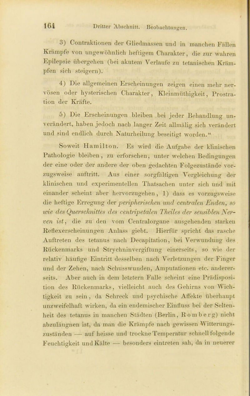 3) Gontraktionen der Gliedmassen und in manchen Fällen Krämpfe von ungewöhnlich heftigem Charakter, die zur wahren Epilepsie übergehen (bei akutem Verlaufe zu tetanischen Kräm- pfen sieh steigern). 4) Die allgemeinen Erscheinungen zeigen einen mehr ner- vösen oder hysterischen Charakter, Kleinmüthigkeit, Prostra- tion der Kräfte. 5) Die Erscheinungen bleiben bei jeder Behandlung un- verändert, haben jedoch nach langer Zeit allmälig sich verändert und sind endlich durch Naturheilung beseitigt worden.“ Soweit Hamilton. Es wird die Aufgabe der klinischen Pathologie bleiben, zu erforschen, unter welchen Bedingungen der eine oder der andere der oben gedachten Folgezustände vor- zugsweise auftritt. Aus einer sorgfältigen Vergleichung der klinischen und experimentellen Thatsachen unter sich und mit einander scheint aber hervorzugehen, 1) dass es vorzugsweise die heftige Erregung der peripherischen wul centralen Enden, so wie des Querschnittes des centnpetalen Theiles der sensiblen Ner- ven ist, die zu den vom Centralorgane ausgehenden starken Reflexerscheinungen Anlass giebt. Hierfür spricht das rasche Auftreten des tetanus nach Decapitation, bei Verwundung des Rückenmarks und Strychninvergiftung einerseits, so wie der relativ häufige Eintritt desselben nach Verletzungen der Finger und der Zehen, nach Schusswunden, Amputationen etc. anderer- seits. Aber auch in dem letztem Falle scheint eine Prädisposi- tion des Rückenmarks, vielleicht auch des Gehirns von Wich- tigkeit zu sein , da Schreck und psychische Affekte überhaupt unzweifelhaft wirken, da ein endemischer Einfluss bei der Selten- heit des tetanus in manchen Städten (Berlin, Romberg) nicht abzuläugnen ist, da man die Krämpfe nach gewissen Witterungs- zuständen — auf heisse und trockne Temperatur schnell folgende Feuchtigkeit und Kälte — besonders eintreten sah, da in neuerer
