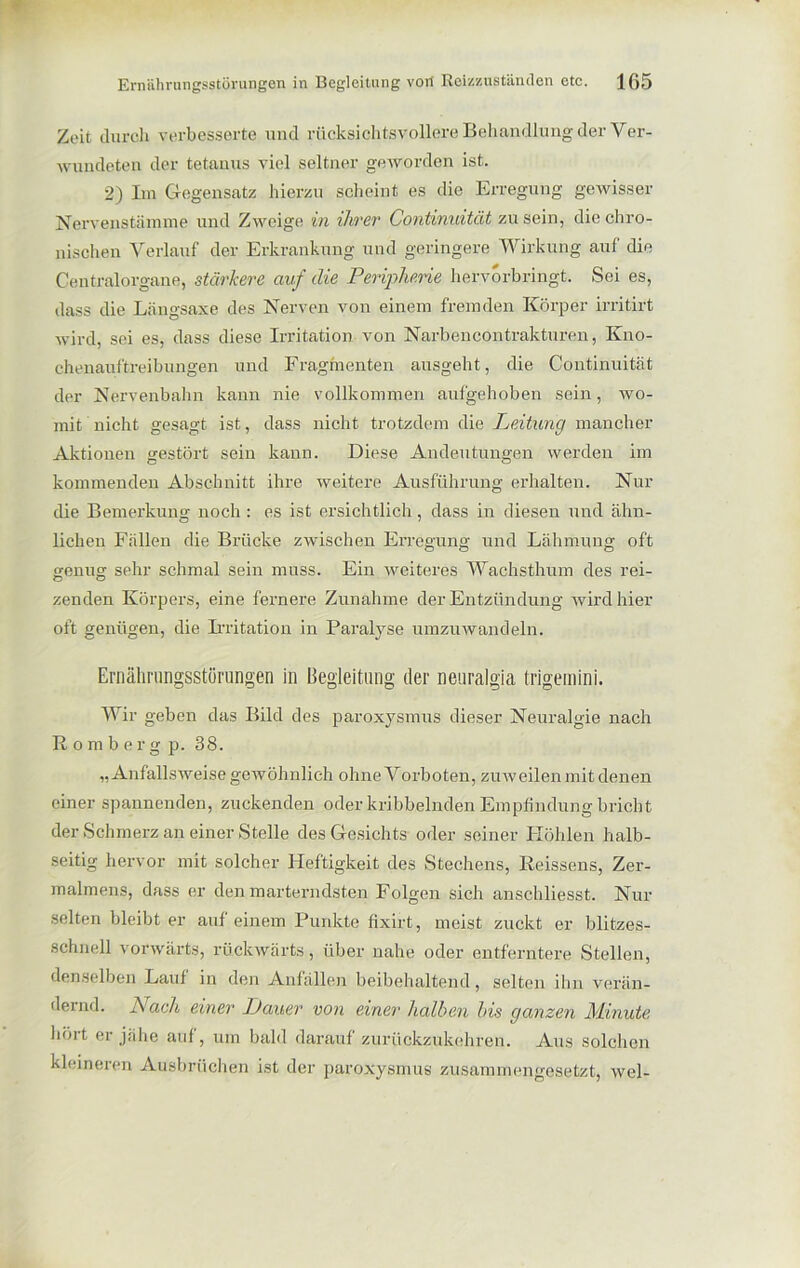 Zeit durch verbesserte und rücksichtsvollere Behandlung der Ver- wundeten der tetanus viel seltner geworden ist. 2) Im Gegensatz hierzu scheint es die Erregung gewisser Nervenstämme und Zweige in ihrer Continuität zu sein, die chro- nischen Verlauf der Erkrankung und geringere Wirkung auf die Centralorgane, stärkere auf die Peripherie hervorbringt. Sei es, dass die Längsaxe des Nerven von einem fremden Körper irritirt wird, sei es, dass diese Irritation von Narbencontrakturen, Kno- chenauftreibungen und Fragmenten ausgeht, die Continuität der Nervenbahn kann nie vollkommen aufgehoben sein, wo- mit nicht gesagt ist, dass nicht trotzdem die Leitung mancher Aktionen gestört sein kann. Diese Andeutungen werden im kommenden Abschnitt ihre weitere Ausführung erhalten. Nur die Bemerkung noch : es ist ersichtlich, dass in diesen und ähn- lichen Fällen die Brücke zwischen Erregung und Lähmung oft genug sehr schmal sein muss. Ein weiteres Wachsthum des rei- zenden Körpers, eine fernere Zunahme der Entzündung wird hier oft genügen, die Irritation in Paralyse umzuwandeln. Ernährungsstörungen in Begleitung der neuralgia trigernini. Wir geben das Bild des paroxysmus dieser Neuralgie nach ßomberg p. 38. „Anfallsweise gewöhnlich ohne Vorboten, zuweilen mit denen einer spannenden, zuckenden oder kribbelnden Empfindung bricht der Schmerz an einer Stelle des Gesichts oder seiner Höhlen halb- seitig hervor mit solcher Heftigkeit des Stechens, Reissens, Zer- malmens, dass er den marterndsten Folgen sich anschliesst. Nur selten bleibt er auf einem Punkte fixirt, meist zuckt er blitzes- schnell vorwärts, rückwärts, über nahe oder entferntere Stellen, denselben Lauf in den Anfällen beibehaltend, selten ihn verän- dernd. Nach einer Dauer von einer halben bis ganzen Minute hört er jähe auf, um bald darauf zurückzukehren. Aus solchen kleineren Ausbrüchen ist der paroxysmus zusammengesetzt, wel-